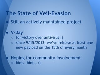 The State of Veil-Evasion 
● Still an actively maintained project 
● V-Day 
○ for victory over antivirus :) 
○ since 9/15/2013, we’ve release at least one 
new payload on the 15th of every month 
● Hoping for community involvement 
○ hint.. hint… :) 
 