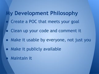 My Development Philosophy 
● Create a POC that meets your goal 
● Clean up your code and comment it 
● Make it usable by everyone, not just you 
● Make it publicly available 
● Maintain it 
 