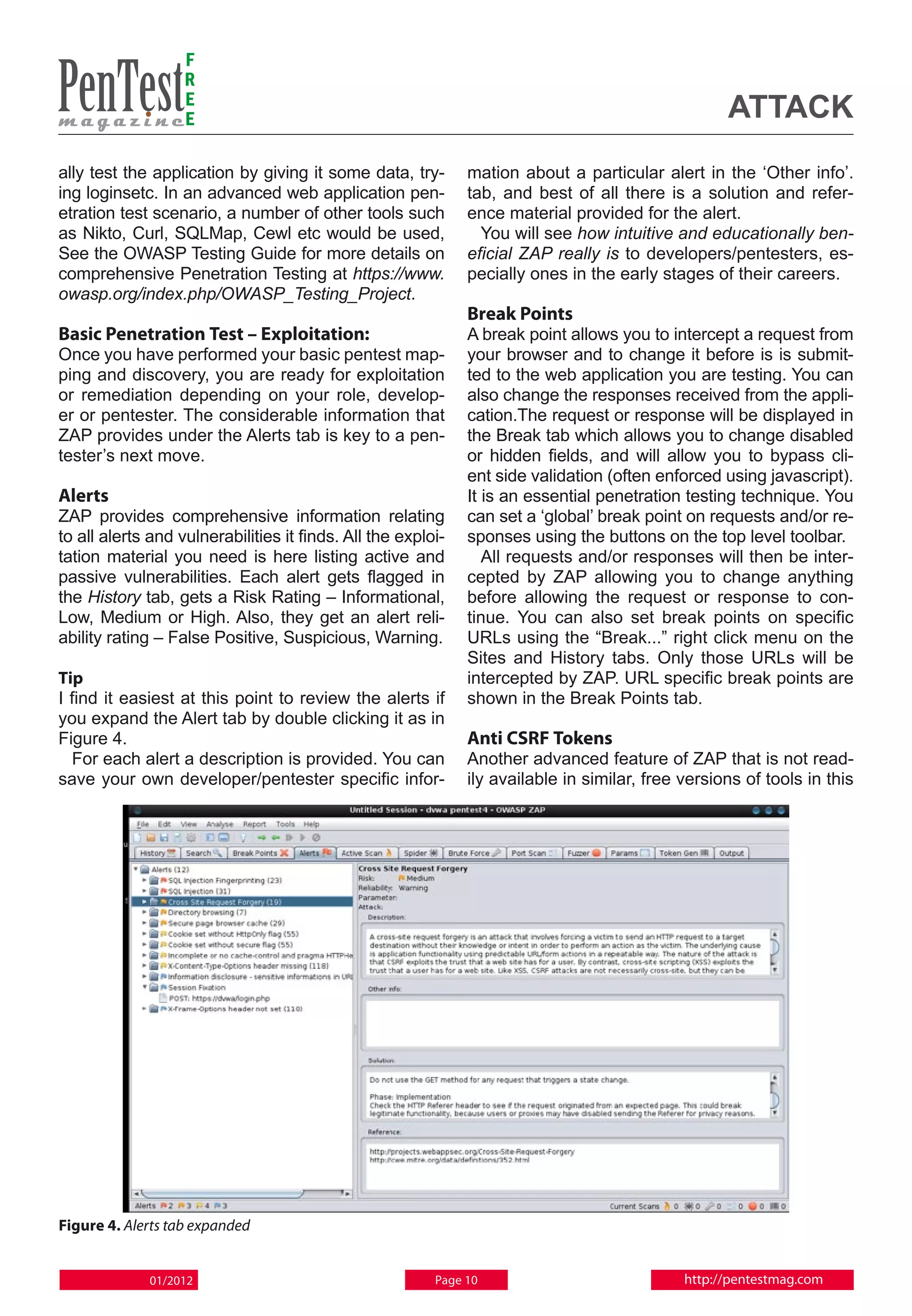 F
                   R
                   E
                   E                                                                               attack
ally test the application by giving it some data, try-        mation about a particular alert in the ‘Other info’.
ing loginsetc. In an advanced web application pen-            tab, and best of all there is a solution and refer-
etration test scenario, a number of other tools such          ence material provided for the alert.
as Nikto, Curl, SQLMap, Cewl etc would be used,                 You will see how intuitive and educationally ben-
See the OWASP Testing Guide for more details on               eficial ZAP really is to developers/pentesters, es-
comprehensive Penetration Testing at https://www.             pecially ones in the early stages of their careers.
owasp.org/index.php/OWASP_Testing_Project.
                                                              Break Points
Basic Penetration Test – Exploitation:                        A break point allows you to intercept a request from
Once you have performed your basic pentest map-               your browser and to change it before is is submit-
ping and discovery, you are ready for exploitation            ted to the web application you are testing. You can
or remediation depending on your role, develop-               also change the responses received from the appli-
er or pentester. The considerable information that            cation.The request or response will be displayed in
ZAP provides under the Alerts tab is key to a pen-            the Break tab which allows you to change disabled
tester’s next move.                                           or hidden fields, and will allow you to bypass cli-
                                                              ent side validation (often enforced using javascript).
Alerts                                                        It is an essential penetration testing technique. You
ZAP provides comprehensive information relating               can set a ‘global’ break point on requests and/or re-
to all alerts and vulnerabilities it finds. All the exploi-   sponses using the buttons on the top level toolbar.
tation material you need is here listing active and              All requests and/or responses will then be inter-
passive vulnerabilities. Each alert gets flagged in           cepted by ZAP allowing you to change anything
the History tab, gets a Risk Rating – Informational,          before allowing the request or response to con-
Low, Medium or High. Also, they get an alert reli-            tinue. You can also set break points on specific
ability rating – False Positive, Suspicious, Warning.         URLs using the “Break...” right click menu on the
                                                              Sites and History tabs. Only those URLs will be
Tip                                                           intercepted by ZAP. URL specific break points are
I find it easiest at this point to review the alerts if       shown in the Break Points tab.
you expand the Alert tab by double clicking it as in
Figure 4.                                                     Anti CSRF Tokens
  For each alert a description is provided. You can           Another advanced feature of ZAP that is not read-
save your own developer/pentester specific infor-             ily available in similar, free versions of tools in this




Figure 4. Alerts tab expanded


             01/2012                                     Page 10                             http://pentestmag.com
 