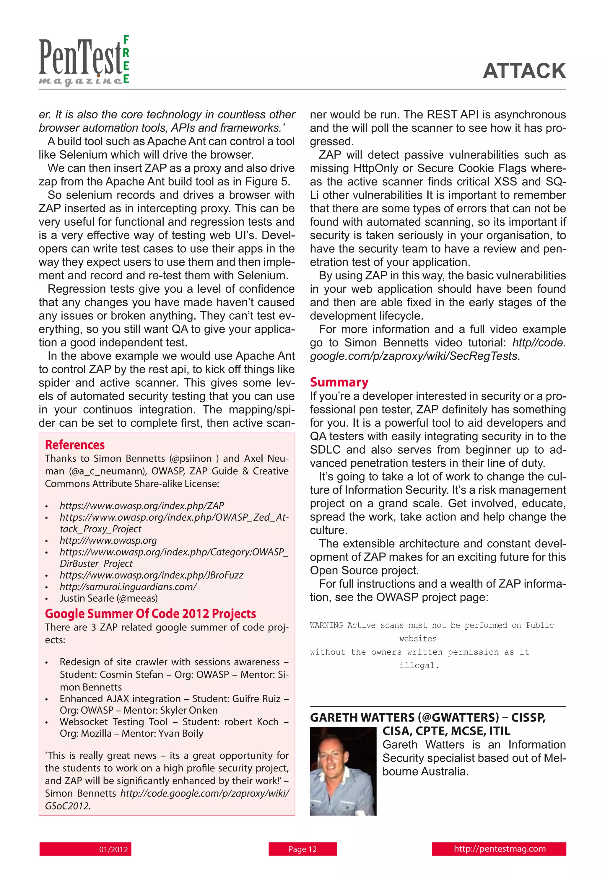 F
                  R
                  E
                  E                                                                              attack
er. It is also the core technology in countless other        ner would be run. The REST API is asynchronous
browser automation tools, APIs and frameworks.’              and the will poll the scanner to see how it has pro-
   A build tool such as Apache Ant can control a tool        gressed.
like Selenium which will drive the browser.                    ZAP will detect passive vulnerabilities such as
   We can then insert ZAP as a proxy and also drive          missing HttpOnly or Secure Cookie Flags where-
zap from the Apache Ant build tool as in Figure 5.           as the active scanner finds critical XSS and SQ-
   So selenium records and drives a browser with             Li other vulnerabilities It is important to remember
ZAP inserted as in intercepting proxy. This can be           that there are some types of errors that can not be
very useful for functional and regression tests and          found with automated scanning, so its important if
is a very effective way of testing web UI’s. Devel-          security is taken seriously in your organisation, to
opers can write test cases to use their apps in the          have the security team to have a review and pen-
way they expect users to use them and then imple-            etration test of your application.
ment and record and re-test them with Selenium.                By using ZAP in this way, the basic vulnerabilities
   Regression tests give you a level of confidence           in your web application should have been found
that any changes you have made haven’t caused                and then are able fixed in the early stages of the
any issues or broken anything. They can’t test ev-           development lifecycle.
erything, so you still want QA to give your applica-           For more information and a full video example
tion a good independent test.                                go to Simon Bennetts video tutorial: http//code.
   In the above example we would use Apache Ant              google.com/p/zaproxy/wiki/SecRegTests.
to control ZAP by the rest api, to kick off things like
spider and active scanner. This gives some lev-              Summary
els of automated security testing that you can use           If you’re a developer interested in security or a pro-
in your continuos integration. The mapping/spi-              fessional pen tester, ZAP definitely has something
der can be set to complete first, then active scan-          for you. It is a powerful tool to aid developers and
                                                             QA testers with easily integrating security in to the
 References                                                  SDLC and also serves from beginner up to ad-
 Thanks to Simon Bennetts (@psiinon ) and Axel Neu-          vanced penetration testers in their line of duty.
 man (@a_c_neumann), OWASP, ZAP Guide & Creative
                                                                It’s going to take a lot of work to change the cul-
 Commons Attribute Share-alike License:
                                                             ture of Information Security. It’s a risk management
 • 	 https://www.owasp.org/index.php/ZAP                     project on a grand scale. Get involved, educate,
 • 	 https://www.owasp.org/index.php/OWASP_Zed_At-           spread the work, take action and help change the
     tack_Proxy_Project                                      culture.
 • 	 http:///www.owasp.org                                      The extensible architecture and constant devel-
 • 	 https://www.owasp.org/index.php/Category:OWASP_
                                                             opment of ZAP makes for an exciting future for this
     DirBuster_Project
 • 	 https://www.owasp.org/index.php/JBroFuzz                Open Source project.
 • 	 http://samurai.inguardians.com/                            For full instructions and a wealth of ZAP informa-
 • 	 Justin Searle (@meeas)                                  tion, see the OWASP project page:
 Google Summer Of Code 2012 Projects
 There are 3 ZAP related google summer of code proj-         WARNING Active scans must not be performed on Public
 ects:                                                                          websites
                                                             without the owners written permission as it
 • 	 Redesign of site crawler with sessions awareness –                         illegal.
     Student: Cosmin Stefan – Org: OWASP – Mentor: Si-
     mon Bennetts
 • 	 Enhanced AJAX integration – Student: Guifre Ruiz –
     Org: OWASP – Mentor: Skyler Onken
 • 	 Websocket Testing Tool – Student: robert Koch –         Gareth Watters (@gwatters) – CISSP,
     Org: Mozilla – Mentor: Yvan Boily                                 CISA, CPTE, MCSE, ITIL
                                                                            Gareth Watters is an Information
 ‘This is really great news – its a great opportunity for                   Security specialist based out of Mel-
 the students to work on a high profile security project,                   bourne Australia.
 and ZAP will be significantly enhanced by their work!’ –
 Simon Bennetts http://code.google.com/p/zaproxy/wiki/
 GSoC2012.



             01/2012                                    Page 12                            http://pentestmag.com
 