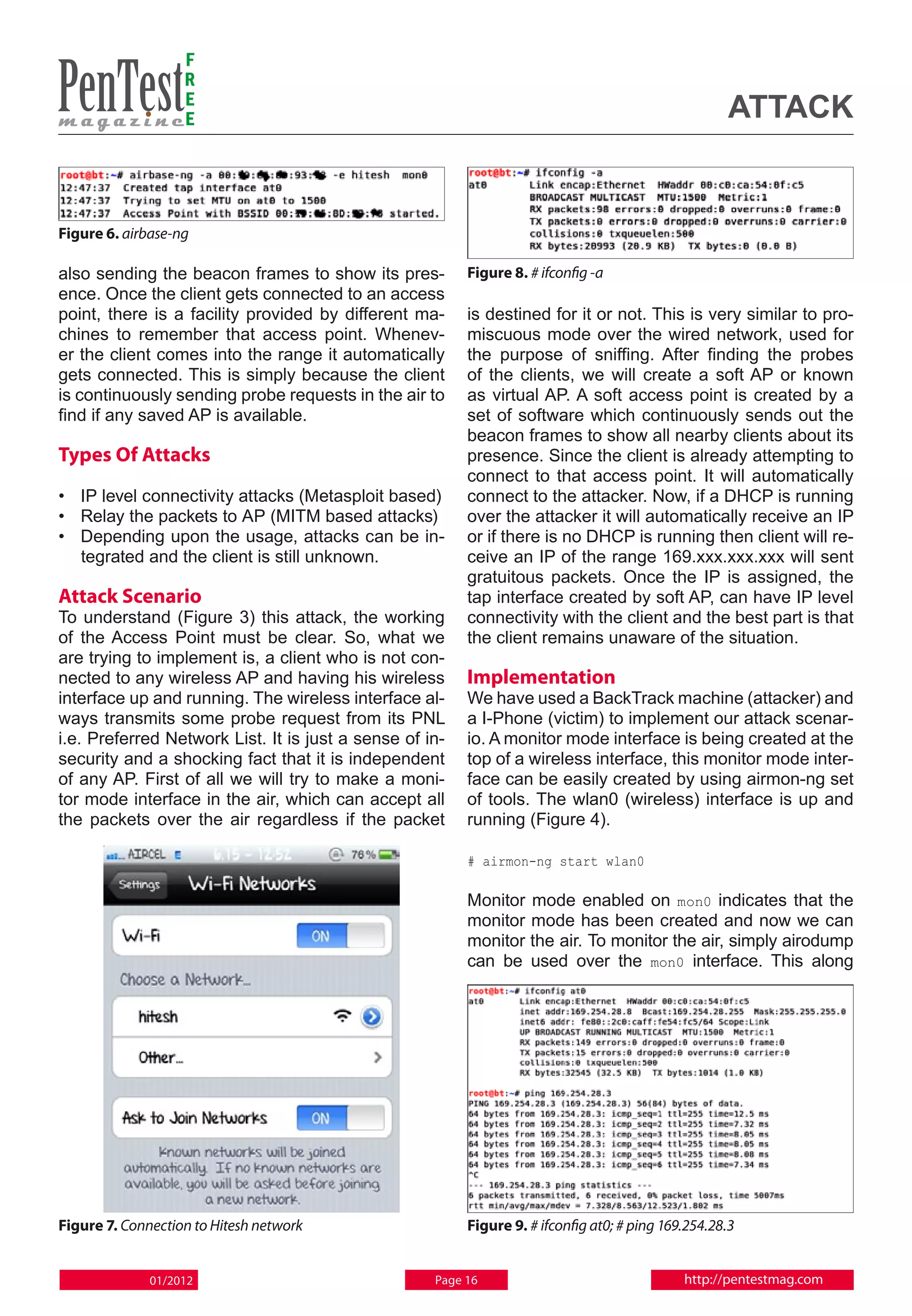 F
                   R
                   E
                   E                                                                                attack


Figure 6. airbase-ng

also sending the beacon frames to show its pres-         Figure 8. # ifconfig -a
ence. Once the client gets connected to an access
point, there is a facility provided by different ma-     is destined for it or not. This is very similar to pro-
chines to remember that access point. Whenev-            miscuous mode over the wired network, used for
er the client comes into the range it automatically      the purpose of sniffing. After finding the probes
gets connected. This is simply because the client        of the clients, we will create a soft AP or known
is continuously sending probe requests in the air to     as virtual AP. A soft access point is created by a
find if any saved AP is available.                       set of software which continuously sends out the
                                                         beacon frames to show all nearby clients about its
Types Of Attacks                                         presence. Since the client is already attempting to
                                                         connect to that access point. It will automatically
• 	 IP level connectivity attacks (Metasploit based)     connect to the attacker. Now, if a DHCP is running
• 	 Relay the packets to AP (MITM based attacks)         over the attacker it will automatically receive an IP
• 	 Depending upon the usage, attacks can be in-         or if there is no DHCP is running then client will re-
    tegrated and the client is still unknown.            ceive an IP of the range 169.xxx.xxx.xxx will sent
                                                         gratuitous packets. Once the IP is assigned, the
Attack Scenario                                          tap interface created by soft AP, can have IP level
To understand (Figure 3) this attack, the working        connectivity with the client and the best part is that
of the Access Point must be clear. So, what we           the client remains unaware of the situation.
are trying to implement is, a client who is not con-
nected to any wireless AP and having his wireless        Implementation
interface up and running. The wireless interface al-     We have used a BackTrack machine (attacker) and
ways transmits some probe request from its PNL           a I-Phone (victim) to implement our attack scenar-
i.e. Preferred Network List. It is just a sense of in-   io. A monitor mode interface is being created at the
security and a shocking fact that it is independent      top of a wireless interface, this monitor mode inter-
of any AP. First of all we will try to make a moni-      face can be easily created by using airmon-ng set
tor mode interface in the air, which can accept all      of tools. The wlan0 (wireless) interface is up and
the packets over the air regardless if the packet        running (Figure 4).

                                                         # airmon-ng start wlan0

                                                         Monitor mode enabled on mon0 indicates that the
                                                         monitor mode has been created and now we can
                                                         monitor the air. To monitor the air, simply airodump
                                                         can be used over the mon0 interface. This along




Figure 7. Connection to Hitesh network                   Figure 9. # ifconfig at0; # ping 169.254.28.3


              01/2012                               Page 16                                  http://pentestmag.com
 