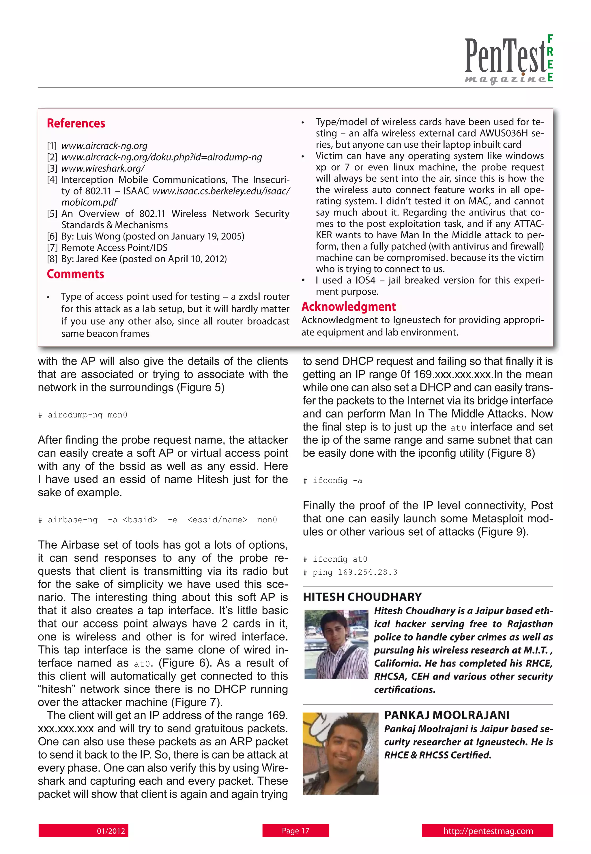 F
                                                                                                                                 R
                                                                                                                                 E
                                                                                                                                 E


  References                                                      • 	 Type/model of wireless cards have been used for te-
                                                                      sting – an alfa wireless external card AWUS036H se-
  [1] 	www.aircrack-ng.org                                            ries, but anyone can use their laptop inbuilt card
  [2] 	www.aircrack-ng.org/doku.php?id=airodump-ng                • 	 Victim can have any operating system like windows
  [3] 	www.wireshark.org/                                             xp or 7 or even linux machine, the probe request
  [4] 	Interception Mobile Communications, The Insecuri-              will always be sent into the air, since this is how the
       ty of 802.11 – ISAAC www.isaac.cs.berkeley.edu/isaac/          the wireless auto connect feature works in all ope-
       mobicom.pdf                                                    rating system. I didn’t tested it on MAC, and cannot
  [5] 	An Overview of 802.11 Wireless Network Security                say much about it. Regarding the antivirus that co-
       Standards & Mechanisms                                         mes to the post exploitation task, and if any ATTAC-
  [6] 	By: Luis Wong (posted on January 19, 2005)                     KER wants to have Man In the Middle attack to per-
  [7] 	Remote Access Point/IDS                                        form, then a fully patched (with antivirus and firewall)
  [8] 	By: Jared Kee (posted on April 10, 2012)                       machine can be compromised. because its the victim
                                                                      who is trying to connect to us.
  Comments                                                        • 	 I used a IOS4 – jail breaked version for this experi-
  • 	 Type of access point used for testing – a zxdsl router          ment purpose.
      for this attack as a lab setup, but it will hardly matter   Acknowledgment
      if you use any other also, since all router broadcast       Acknowledgment to Igneustech for providing appropri-
      same beacon frames                                          ate equipment and lab environment.

with the AP will also give the details of the clients             to send DHCP request and failing so that finally it is
that are associated or trying to associate with the               getting an IP range 0f 169.xxx.xxx.xxx.In the mean
network in the surroundings (Figure 5)                            while one can also set a DHCP and can easily trans-
                                                                  fer the packets to the Internet via its bridge interface
# airodump-ng mon0                                                and can perform Man In The Middle Attacks. Now
                                                                  the final step is to just up the at0 interface and set
After finding the probe request name, the attacker                the ip of the same range and same subnet that can
can easily create a soft AP or virtual access point               be easily done with the ipconfig utility (Figure 8)
with any of the bssid as well as any essid. Here
I have used an essid of name Hitesh just for the                  # ifconfig -a
sake of example.
                                                                  Finally the proof of the IP level connectivity, Post
# airbase-ng     -a <bssid>     -e   <essid/name>     mon0        that one can easily launch some Metasploit mod-
                                                                  ules or other various set of attacks (Figure 9).
The Airbase set of tools has got a lots of options,
it can send responses to any of the probe re-                     # ifconfig at0
quests that client is transmitting via its radio but              # ping 169.254.28.3
for the sake of simplicity we have used this sce-
nario. The interesting thing about this soft AP is                Hitesh Choudhary
that it also creates a tap interface. It’s little basic                            Hitesh Choudhary is a Jaipur based eth-
that our access point always have 2 cards in it,                                   ical hacker serving free to Rajasthan
one is wireless and other is for wired interface.                                  police to handle cyber crimes as well as
This tap interface is the same clone of wired in-                                  pursuing his wireless research at M.I.T. ,
terface named as at0. (Figure 6). As a result of                                   California. He has completed his RHCE,
this client will automatically get connected to this                               RHCSA, CEH and various other security
“hitesh” network since there is no DHCP running                                    certifications.
over the attacker machine (Figure 7).
   The client will get an IP address of the range 169.                                Pankaj Moolrajani
xxx.xxx.xxx and will try to send gratuitous packets.                                  Pankaj Moolrajani is Jaipur based se-
One can also use these packets as an ARP packet                                       curity researcher at Igneustech. He is
to send it back to the IP. So, there is can be attack at                              RHCE & RHCSS Certified.
every phase. One can also verify this by using Wire-
shark and capturing each and every packet. These
packet will show that client is again and again trying


              01/2012                                        Page 17                                 http://pentestmag.com
 