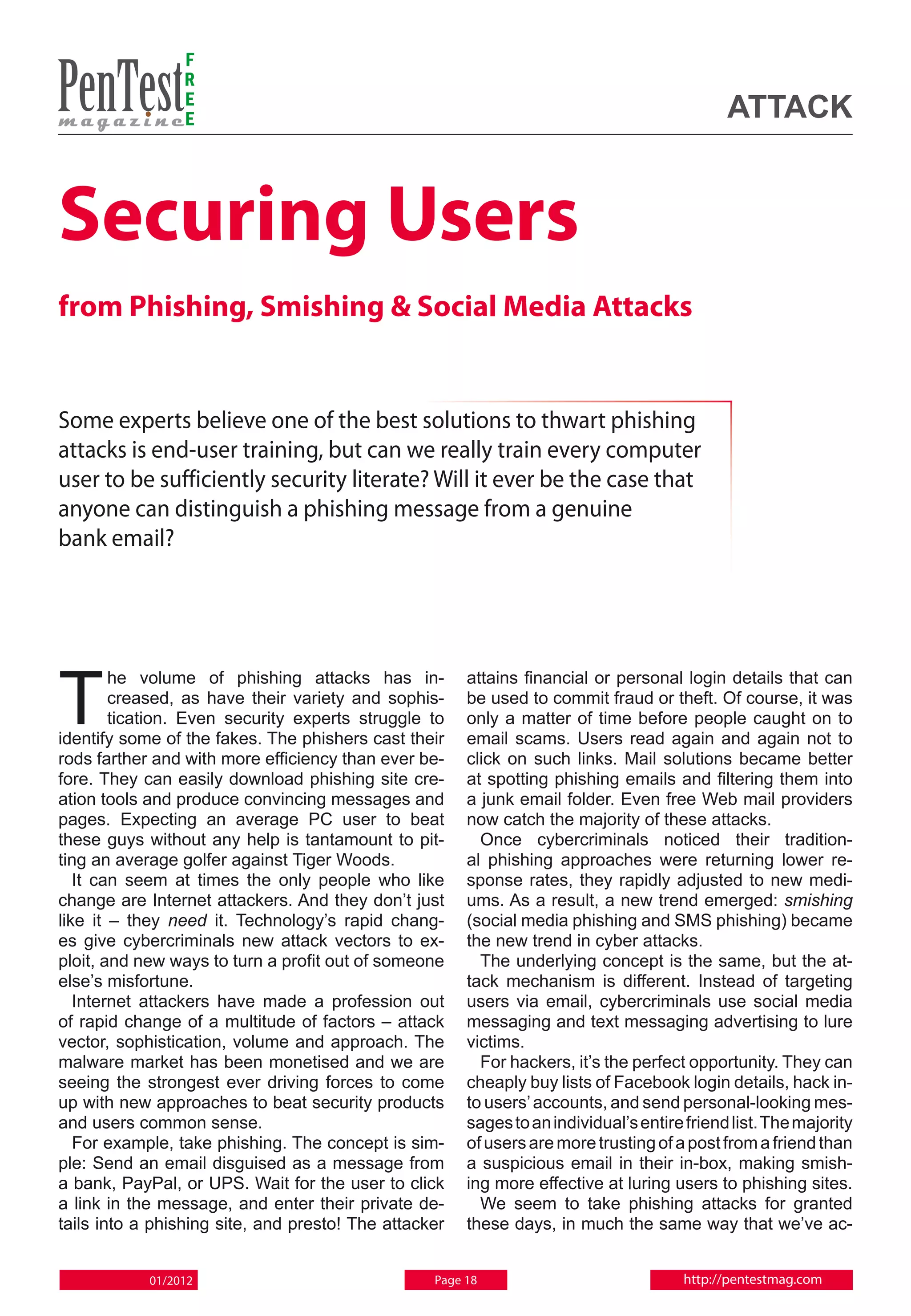 F
                 R
                 E
                 E                                                                           attack


Securing Users
from Phishing, Smishing & Social Media Attacks


Some experts believe one of the best solutions to thwart phishing
attacks is end-user training, but can we really train every computer
user to be sufficiently security literate? Will it ever be the case that
anyone can distinguish a phishing message from a genuine
bank email?




T
        he volume of phishing attacks has in-          attains financial or personal login details that can
        creased, as have their variety and sophis-     be used to commit fraud or theft. Of course, it was
        tication. Even security experts struggle to    only a matter of time before people caught on to
identify some of the fakes. The phishers cast their    email scams. Users read again and again not to
rods farther and with more efficiency than ever be-    click on such links. Mail solutions became better
fore. They can easily download phishing site cre-      at spotting phishing emails and filtering them into
ation tools and produce convincing messages and        a junk email folder. Even free Web mail providers
pages. Expecting an average PC user to beat            now catch the majority of these attacks.
these guys without any help is tantamount to pit-        Once cybercriminals noticed their tradition-
ting an average golfer against Tiger Woods.            al phishing approaches were returning lower re-
   It can seem at times the only people who like       sponse rates, they rapidly adjusted to new medi-
change are Internet attackers. And they don’t just     ums. As a result, a new trend emerged: smishing
like it – they need it. Technology’s rapid chang-      (social media phishing and SMS phishing) became
es give cybercriminals new attack vectors to ex-       the new trend in cyber attacks.
ploit, and new ways to turn a profit out of someone      The underlying concept is the same, but the at-
else’s misfortune.                                     tack mechanism is different. Instead of targeting
   Internet attackers have made a profession out       users via email, cybercriminals use social media
of rapid change of a multitude of factors – attack     messaging and text messaging advertising to lure
vector, sophistication, volume and approach. The       victims.
malware market has been monetised and we are             For hackers, it’s the perfect opportunity. They can
seeing the strongest ever driving forces to come       cheaply buy lists of Facebook login details, hack in-
up with new approaches to beat security products       to users’ accounts, and send personal-looking mes-
and users common sense.                                sages to an individual’s entire friend list. The majority
   For example, take phishing. The concept is sim-     of users are more trusting of a post from a friend than
ple: Send an email disguised as a message from         a suspicious email in their in-box, making smish-
a bank, PayPal, or UPS. Wait for the user to click     ing more effective at luring users to phishing sites.
a link in the message, and enter their private de-       We seem to take phishing attacks for granted
tails into a phishing site, and presto! The attacker   these days, in much the same way that we’ve ac-


            01/2012                               Page 18                              http://pentestmag.com
 
