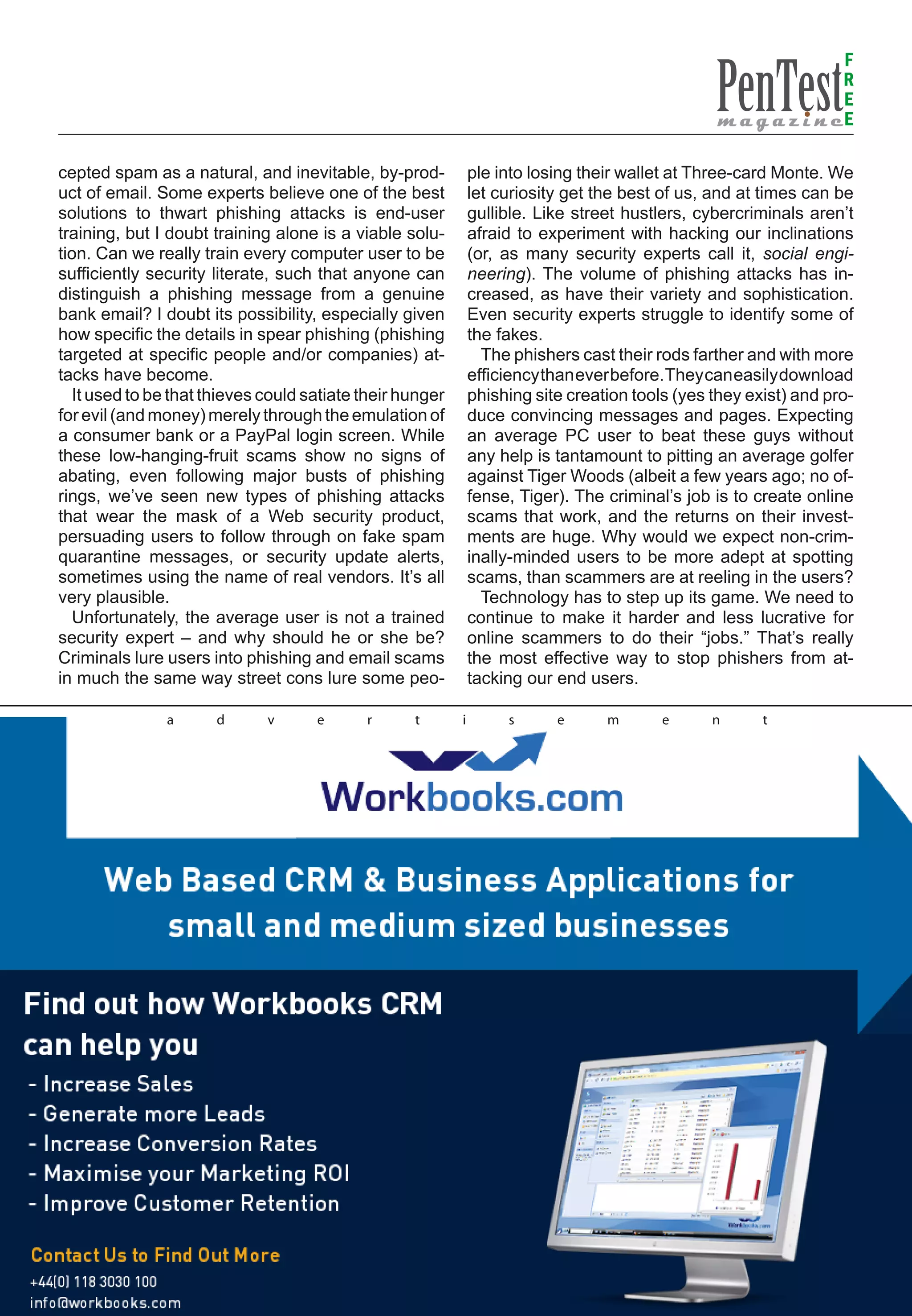 F
                                                                                                                  R
                                                                                                                  E
                                                                                                                  E

cepted spam as a natural, and inevitable, by-prod-            ple into losing their wallet at Three-card Monte. We
uct of email. Some experts believe one of the best            let curiosity get the best of us, and at times can be
solutions to thwart phishing attacks is end-user              gullible. Like street hustlers, cybercriminals aren’t
training, but I doubt training alone is a viable solu-        afraid to experiment with hacking our inclinations
tion. Can we really train every computer user to be           (or, as many security experts call it, social engi-
sufficiently security literate, such that anyone can          neering). The volume of phishing attacks has in-
distinguish a phishing message from a genuine                 creased, as have their variety and sophistication.
bank email? I doubt its possibility, especially given         Even security experts struggle to identify some of
how specific the details in spear phishing (phishing          the fakes.
targeted at specific people and/or companies) at-               The phishers cast their rods farther and with more
tacks have become.                                            efficiency than ever before. They can easily download
  It used to be that thieves could satiate their hunger       phishing site creation tools (yes they exist) and pro-
for evil (and money) merely through the emulation of          duce convincing messages and pages. Expecting
a consumer bank or a PayPal login screen. While               an average PC user to beat these guys without
these low-hanging-fruit scams show no signs of                any help is tantamount to pitting an average golfer
abating, even following major busts of phishing               against Tiger Woods (albeit a few years ago; no of-
rings, we’ve seen new types of phishing attacks               fense, Tiger). The criminal’s job is to create online
that wear the mask of a Web security product,                 scams that work, and the returns on their invest-
persuading users to follow through on fake spam               ments are huge. Why would we expect non-crim-
quarantine messages, or security update alerts,               inally-minded users to be more adept at spotting
sometimes using the name of real vendors. It’s all            scams, than scammers are at reeling in the users?
very plausible.                                                 Technology has to step up its game. We need to
  Unfortunately, the average user is not a trained            continue to make it harder and less lucrative for
security expert – and why should he or she be?                online scammers to do their “jobs.” That’s really
Criminals lure users into phishing and email scams            the most effective way to stop phishers from at-
in much the same way street cons lure some peo-               tacking our end users.

               a      d      v      e      r      t       i        s      e      m       e      n      t
 
