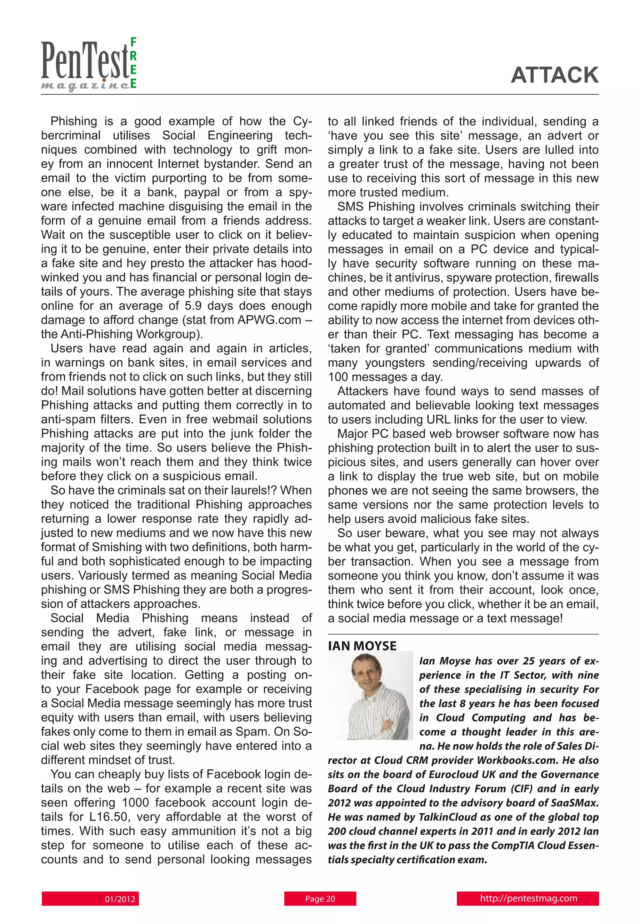 F
                 R
                 E
                 E                                                                               attack
  Phishing is a good example of how the Cy-               to all linked friends of the individual, sending a
bercriminal utilises Social Engineering tech-             ‘have you see this site’ message, an advert or
niques combined with technology to grift mon-             simply a link to a fake site. Users are lulled into
ey from an innocent Internet bystander. Send an           a greater trust of the message, having not been
email to the victim purporting to be from some-           use to receiving this sort of message in this new
one else, be it a bank, paypal or from a spy-             more trusted medium.
ware infected machine disguising the email in the           SMS Phishing involves criminals switching their
form of a genuine email from a friends address.           attacks to target a weaker link. Users are constant-
Wait on the susceptible user to click on it believ-       ly educated to maintain suspicion when opening
ing it to be genuine, enter their private details into    messages in email on a PC device and typical-
a fake site and hey presto the attacker has hood-         ly have security software running on these ma-
winked you and has financial or personal login de-        chines, be it antivirus, spyware protection, firewalls
tails of yours. The average phishing site that stays      and other mediums of protection. Users have be-
online for an average of 5.9 days does enough             come rapidly more mobile and take for granted the
damage to afford change (stat from APWG.com –             ability to now access the internet from devices oth-
the Anti-Phishing Workgroup).                             er than their PC. Text messaging has become a
  Users have read again and again in articles,            ‘taken for granted’ communications medium with
in warnings on bank sites, in email services and          many youngsters sending/receiving upwards of
from friends not to click on such links, but they still   100 messages a day.
do! Mail solutions have gotten better at discerning         Attackers have found ways to send masses of
Phishing attacks and putting them correctly in to         automated and believable looking text messages
anti-spam filters. Even in free webmail solutions         to users including URL links for the user to view.
Phishing attacks are put into the junk folder the           Major PC based web browser software now has
majority of the time. So users believe the Phish-         phishing protection built in to alert the user to sus-
ing mails won’t reach them and they think twice           picious sites, and users generally can hover over
before they click on a suspicious email.                  a link to display the true web site, but on mobile
  So have the criminals sat on their laurels!? When       phones we are not seeing the same browsers, the
they noticed the traditional Phishing approaches          same versions nor the same protection levels to
returning a lower response rate they rapidly ad-          help users avoid malicious fake sites.
justed to new mediums and we now have this new              So user beware, what you see may not always
format of Smishing with two definitions, both harm-       be what you get, particularly in the world of the cy-
ful and both sophisticated enough to be impacting         ber transaction. When you see a message from
users. Variously termed as meaning Social Media           someone you think you know, don’t assume it was
phishing or SMS Phishing they are both a progres-         them who sent it from their account, look once,
sion of attackers approaches.                             think twice before you click, whether it be an email,
  Social Media Phishing means instead of                  a social media message or a text message!
sending the advert, fake link, or message in
email they are utilising social media messag-             IAN MOYSE
ing and advertising to direct the user through to                              Ian Moyse has over 25 years of ex-
their fake site location. Getting a posting on-                                perience in the IT Sector, with nine
to your Facebook page for example or receiving                                 of these specialising in security For
a Social Media message seemingly has more trust                                the last 8 years he has been focused
equity with users than email, with users believing                             in Cloud Computing and has be-
fakes only come to them in email as Spam. On So-                               come a thought leader in this are-
cial web sites they seemingly have entered into a                              na. He now holds the role of Sales Di-
different mindset of trust.                               rector at Cloud CRM provider Workbooks.com. He also
  You can cheaply buy lists of Facebook login de-         sits on the board of Eurocloud UK and the Governance
tails on the web – for example a recent site was          Board of the Cloud Industry Forum (CIF) and in early
seen offering 1000 facebook account login de-             2012 was appointed to the advisory board of SaaSMax.
tails for L16.50, very affordable at the worst of         He was named by TalkinCloud as one of the global top
times. With such easy ammunition it’s not a big           200 cloud channel experts in 2011 and in early 2012 Ian
step for someone to utilise each of these ac-             was the first in the UK to pass the CompTIA Cloud Essen-
counts and to send personal looking messages              tials specialty certification exam.


            01/2012                                  Page 20                               http://pentestmag.com
 