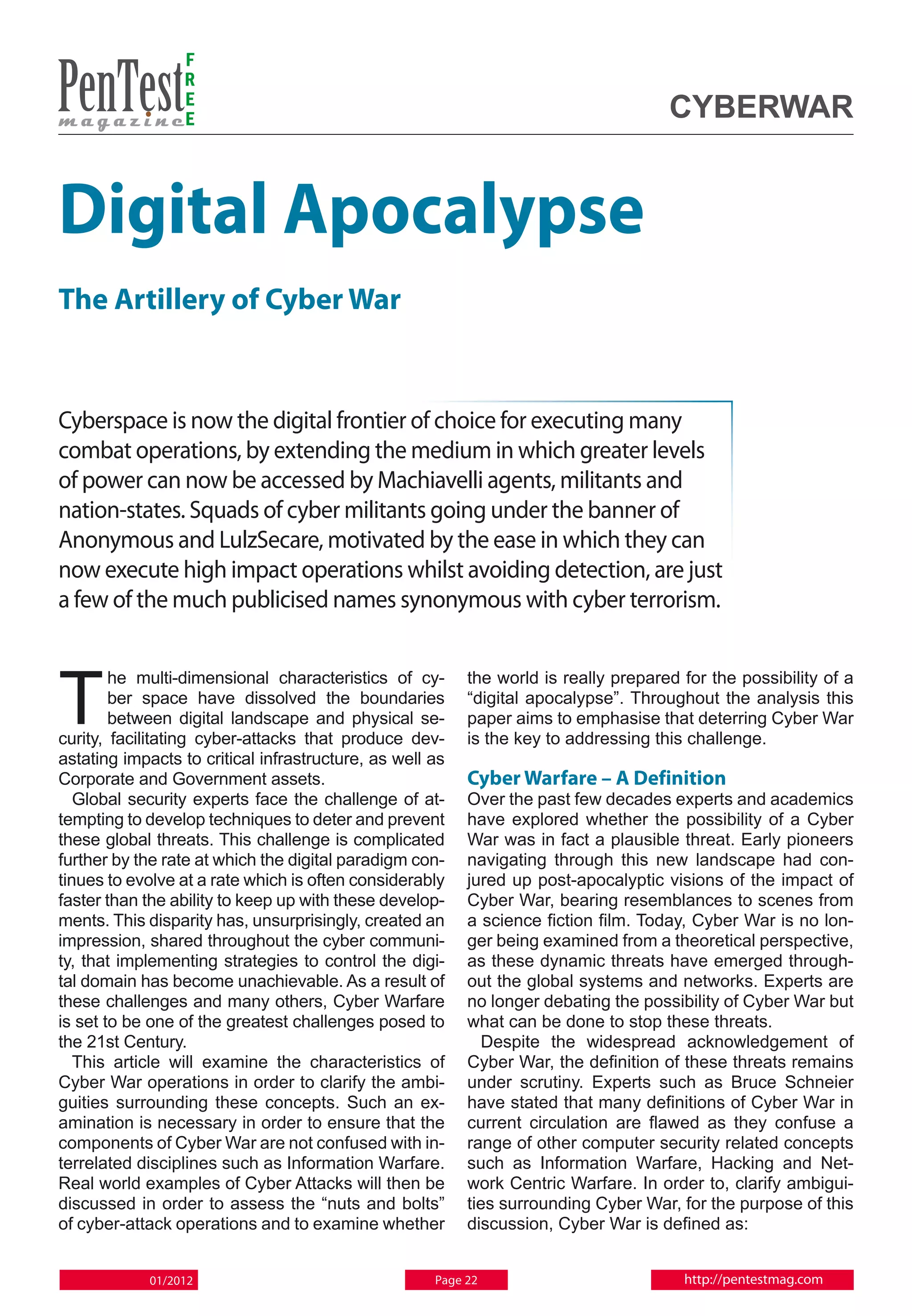 F
                 R
                 E
                 E                                                                   Cyberwar


Digital Apocalypse
The Artillery of Cyber War


Cyberspace is now the digital frontier of choice for executing many
combat operations, by extending the medium in which greater levels
of power can now be accessed by Machiavelli agents, militants and
nation-states. Squads of cyber militants going under the banner of
Anonymous and LulzSecare, motivated by the ease in which they can
now execute high impact operations whilst avoiding detection, are just
a few of the much publicised names synonymous with cyber terrorism.



T
        he multi-dimensional characteristics of cy-       the world is really prepared for the possibility of a
        ber space have dissolved the boundaries           “digital apocalypse”. Throughout the analysis this
        between digital landscape and physical se-        paper aims to emphasise that deterring Cyber War
curity, facilitating cyber-attacks that produce dev-      is the key to addressing this challenge.
astating impacts to critical infrastructure, as well as
Corporate and Government assets.                          Cyber Warfare – A Definition
   Global security experts face the challenge of at-      Over the past few decades experts and academics
tempting to develop techniques to deter and prevent       have explored whether the possibility of a Cyber
these global threats. This challenge is complicated       War was in fact a plausible threat. Early pioneers
further by the rate at which the digital paradigm con-    navigating through this new landscape had con-
tinues to evolve at a rate which is often considerably    jured up post-apocalyptic visions of the impact of
faster than the ability to keep up with these develop-    Cyber War, bearing resemblances to scenes from
ments. This disparity has, unsurprisingly, created an     a science fiction film. Today, Cyber War is no lon-
impression, shared throughout the cyber communi-          ger being examined from a theoretical perspective,
ty, that implementing strategies to control the digi-     as these dynamic threats have emerged through-
tal domain has become unachievable. As a result of        out the global systems and networks. Experts are
these challenges and many others, Cyber Warfare           no longer debating the possibility of Cyber War but
is set to be one of the greatest challenges posed to      what can be done to stop these threats.
the 21st Century.                                           Despite the widespread acknowledgement of
   This article will examine the characteristics of       Cyber War, the definition of these threats remains
Cyber War operations in order to clarify the ambi-        under scrutiny. Experts such as Bruce Schneier
guities surrounding these concepts. Such an ex-           have stated that many definitions of Cyber War in
amination is necessary in order to ensure that the        current circulation are flawed as they confuse a
components of Cyber War are not confused with in-         range of other computer security related concepts
terrelated disciplines such as Information Warfare.       such as Information Warfare, Hacking and Net-
Real world examples of Cyber Attacks will then be         work Centric Warfare. In order to, clarify ambigui-
discussed in order to assess the “nuts and bolts”         ties surrounding Cyber War, for the purpose of this
of cyber-attack operations and to examine whether         discussion, Cyber War is defined as:


            01/2012                                  Page 22                           http://pentestmag.com
 