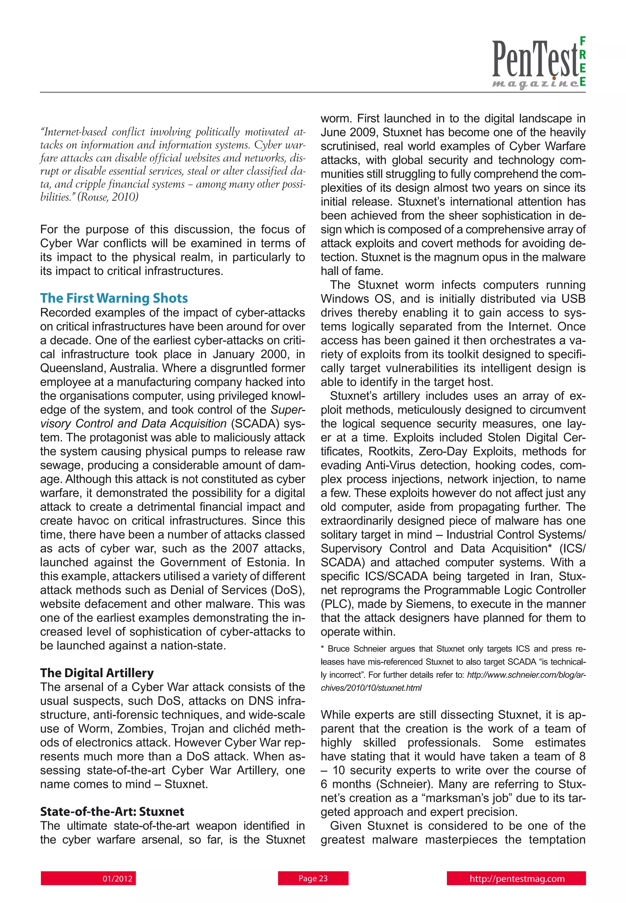F
                                                                                                                                              R
                                                                                                                                              E
                                                                                                                                              E

                                                                    worm. First launched in to the digital landscape in
“Internet-based conflict involving politically motivated at-        June 2009, Stuxnet has become one of the heavily
tacks on information and information systems. Cyber war-            scrutinised, real world examples of Cyber Warfare
fare attacks can disable official websites and networks, dis-       attacks, with global security and technology com-
rupt or disable essential services, steal or alter classified da-   munities still struggling to fully comprehend the com-
ta, and cripple financial systems – among many other possi-         plexities of its design almost two years on since its
bilities.” (Rouse, 2010)                                            initial release. Stuxnet’s international attention has
                                                                    been achieved from the sheer sophistication in de-
For the purpose of this discussion, the focus of                    sign which is composed of a comprehensive array of
Cyber War conflicts will be examined in terms of                    attack exploits and covert methods for avoiding de-
its impact to the physical realm, in particularly to                tection. Stuxnet is the magnum opus in the malware
its impact to critical infrastructures.                             hall of fame.
                                                                       The Stuxnet worm infects computers running
The First Warning Shots                                             Windows OS, and is initially distributed via USB
Recorded examples of the impact of cyber-attacks                    drives thereby enabling it to gain access to sys-
on critical infrastructures have been around for over               tems logically separated from the Internet. Once
a decade. One of the earliest cyber-attacks on criti-               access has been gained it then orchestrates a va-
cal infrastructure took place in January 2000, in                   riety of exploits from its toolkit designed to specifi-
Queensland, Australia. Where a disgruntled former                   cally target vulnerabilities its intelligent design is
employee at a manufacturing company hacked into                     able to identify in the target host.
the organisations computer, using privileged knowl-                    Stuxnet’s artillery includes uses an array of ex-
edge of the system, and took control of the Super-                  ploit methods, meticulously designed to circumvent
visory Control and Data Acquisition (SCADA) sys-                    the logical sequence security measures, one lay-
tem. The protagonist was able to maliciously attack                 er at a time. Exploits included Stolen Digital Cer-
the system causing physical pumps to release raw                    tificates, Rootkits, Zero-Day Exploits, methods for
sewage, producing a considerable amount of dam-                     evading Anti-Virus detection, hooking codes, com-
age. Although this attack is not constituted as cyber               plex process injections, network injection, to name
warfare, it demonstrated the possibility for a digital              a few. These exploits however do not affect just any
attack to create a detrimental financial impact and                 old computer, aside from propagating further. The
create havoc on critical infrastructures. Since this                extraordinarily designed piece of malware has one
time, there have been a number of attacks classed                   solitary target in mind – Industrial Control Systems/
as acts of cyber war, such as the 2007 attacks,                     Supervisory Control and Data Acquisition* (ICS/
launched against the Government of Estonia. In                      SCADA) and attached computer systems. With a
this example, attackers utilised a variety of different             specific ICS/SCADA being targeted in Iran, Stux-
attack methods such as Denial of Services (DoS),                    net reprograms the Programmable Logic Controller
website defacement and other malware. This was                      (PLC), made by Siemens, to execute in the manner
one of the earliest examples demonstrating the in-                  that the attack designers have planned for them to
creased level of sophistication of cyber-attacks to                 operate within.
be launched against a nation-state.                                 * Bruce Schneier argues that Stuxnet only targets ICS and press re-
                                                                    leases have mis-referenced Stuxnet to also target SCADA “is technical-
The Digital Artillery                                               ly incorrect”. For further details refer to: http://www.schneier.com/blog/ar-
The arsenal of a Cyber War attack consists of the                   chives/2010/10/stuxnet.html
usual suspects, such DoS, attacks on DNS infra-
structure, anti-forensic techniques, and wide-scale                 While experts are still dissecting Stuxnet, it is ap-
use of Worm, Zombies, Trojan and clichéd meth-                      parent that the creation is the work of a team of
ods of electronics attack. However Cyber War rep-                   highly skilled professionals. Some estimates
resents much more than a DoS attack. When as-                       have stating that it would have taken a team of 8
sessing state-of-the-art Cyber War Artillery, one                   – 10 security experts to write over the course of
name comes to mind – Stuxnet.                                       6 months (Schneier). Many are referring to Stux-
                                                                    net’s creation as a “marksman’s job” due to its tar-
State-of-the-Art: Stuxnet                                           geted approach and expert precision.
The ultimate state-of-the-art weapon identified in                    Given Stuxnet is considered to be one of the
the cyber warfare arsenal, so far, is the Stuxnet                   greatest malware masterpieces the temptation


               01/2012                                         Page 23                                         http://pentestmag.com
 