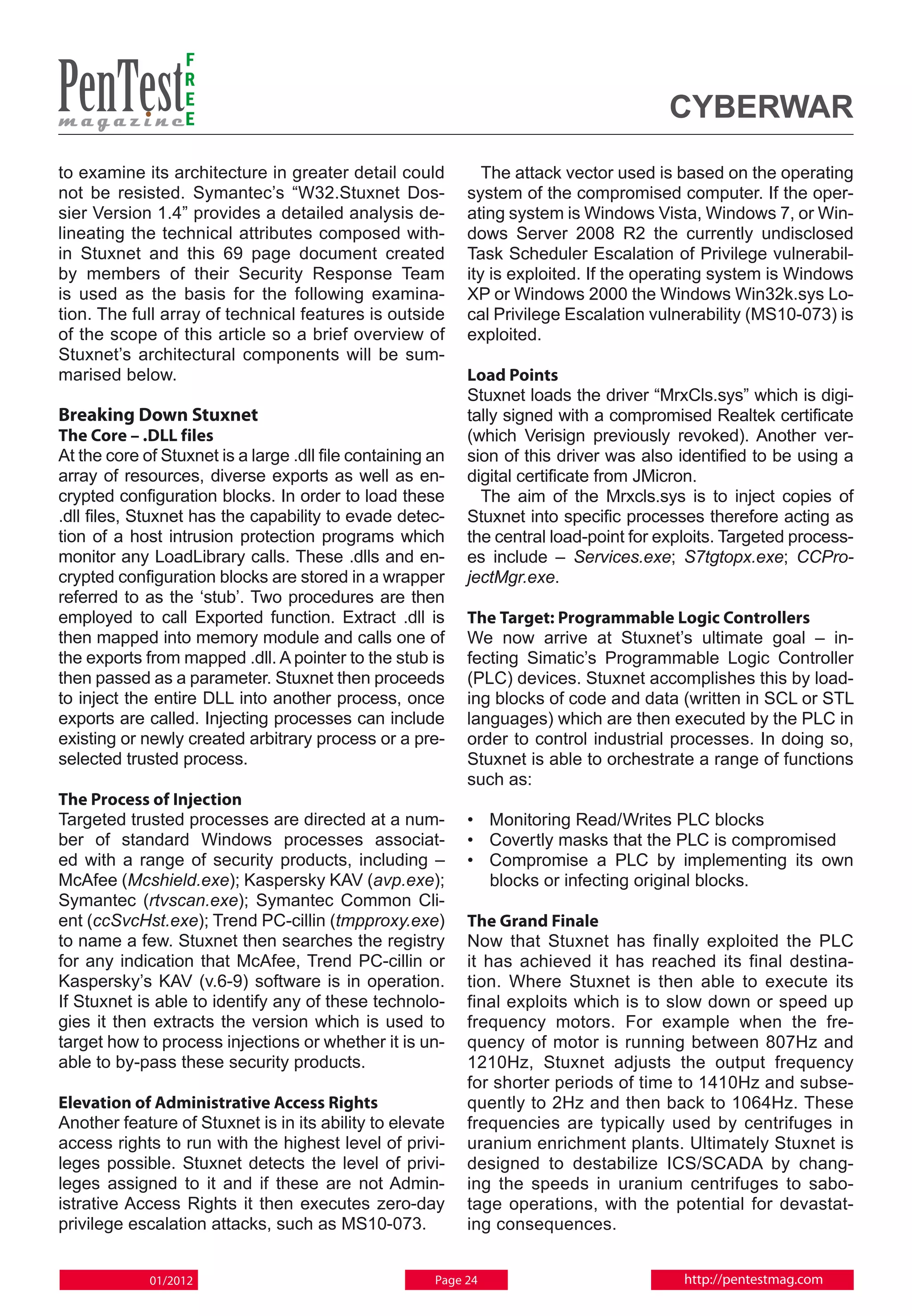 F
                  R
                  E
                  E                                                                     Cyberwar
to examine its architecture in greater detail could            The attack vector used is based on the operating
not be resisted. Symantec’s “W32.Stuxnet Dos-               system of the compromised computer. If the oper-
sier Version 1.4” provides a detailed analysis de-          ating system is Windows Vista, Windows 7, or Win-
lineating the technical attributes composed with-           dows Server 2008 R2 the currently undisclosed
in Stuxnet and this 69 page document created                Task Scheduler Escalation of Privilege vulnerabil-
by members of their Security Response Team                  ity is exploited. If the operating system is Windows
is used as the basis for the following examina-             XP or Windows 2000 the Windows Win32k.sys Lo-
tion. The full array of technical features is outside       cal Privilege Escalation vulnerability (MS10-073) is
of the scope of this article so a brief overview of         exploited.
Stuxnet’s architectural components will be sum-
marised below.                                              Load Points
                                                            Stuxnet loads the driver “MrxCls.sys” which is digi-
Breaking Down Stuxnet                                       tally signed with a compromised Realtek certificate
The Core – .DLL files                                       (which Verisign previously revoked). Another ver-
At the core of Stuxnet is a large .dll file containing an   sion of this driver was also identified to be using a
array of resources, diverse exports as well as en-          digital certificate from JMicron.
crypted configuration blocks. In order to load these          The aim of the Mrxcls.sys is to inject copies of
.dll files, Stuxnet has the capability to evade detec-      Stuxnet into specific processes therefore acting as
tion of a host intrusion protection programs which          the central load-point for exploits. Targeted process-
monitor any LoadLibrary calls. These .dlls and en-          es include – Services.exe; S7tgtopx.exe; CCPro-
crypted configuration blocks are stored in a wrapper        jectMgr.exe.
referred to as the ‘stub’. Two procedures are then
employed to call Exported function. Extract .dll is         The Target: Programmable Logic Controllers
then mapped into memory module and calls one of             We now arrive at Stuxnet’s ultimate goal – in-
the exports from mapped .dll. A pointer to the stub is      fecting Simatic’s Programmable Logic Controller
then passed as a parameter. Stuxnet then proceeds           (PLC) devices. Stuxnet accomplishes this by load-
to inject the entire DLL into another process, once         ing blocks of code and data (written in SCL or STL
exports are called. Injecting processes can include         languages) which are then executed by the PLC in
existing or newly created arbitrary process or a pre-       order to control industrial processes. In doing so,
selected trusted process.                                   Stuxnet is able to orchestrate a range of functions
                                                            such as:
The Process of Injection
Targeted trusted processes are directed at a num-           • 	 Monitoring Read/Writes PLC blocks
ber of standard Windows processes associat-                 • 	Covertly masks that the PLC is compromised
ed with a range of security products, including –           • 	Compromise a PLC by implementing its own
McAfee (Mcshield.exe); Kaspersky KAV (avp.exe);                 blocks or infecting original blocks.
Symantec (rtvscan.exe); Symantec Common Cli-
ent (ccSvcHst.exe); Trend PC-cillin (tmpproxy.exe)          The Grand Finale
to name a few. Stuxnet then searches the registry           Now that Stuxnet has finally exploited the PLC
for any indication that McAfee, Trend PC-cillin or          it has achieved it has reached its final destina-
Kaspersky’s KAV (v.6-9) software is in operation.           tion. Where Stuxnet is then able to execute its
If Stuxnet is able to identify any of these technolo-       final exploits which is to slow down or speed up
gies it then extracts the version which is used to          frequency motors. For example when the fre-
target how to process injections or whether it is un-       quency of motor is running between 807Hz and
able to by-pass these security products.                    1210Hz, Stuxnet adjusts the output frequency
                                                            for shorter periods of time to 1410Hz and subse-
Elevation of Administrative Access Rights                   quently to 2Hz and then back to 1064Hz. These
Another feature of Stuxnet is in its ability to elevate     frequencies are typically used by centrifuges in
access rights to run with the highest level of privi-       uranium enrichment plants. Ultimately Stuxnet is
leges possible. Stuxnet detects the level of privi-         designed to destabilize ICS/SCADA by chang-
leges assigned to it and if these are not Admin-            ing the speeds in uranium centrifuges to sabo-
istrative Access Rights it then executes zero-day           tage operations, with the potential for devastat-
privilege escalation attacks, such as MS10-073.             ing consequences.


             01/2012                                   Page 24                            http://pentestmag.com
 