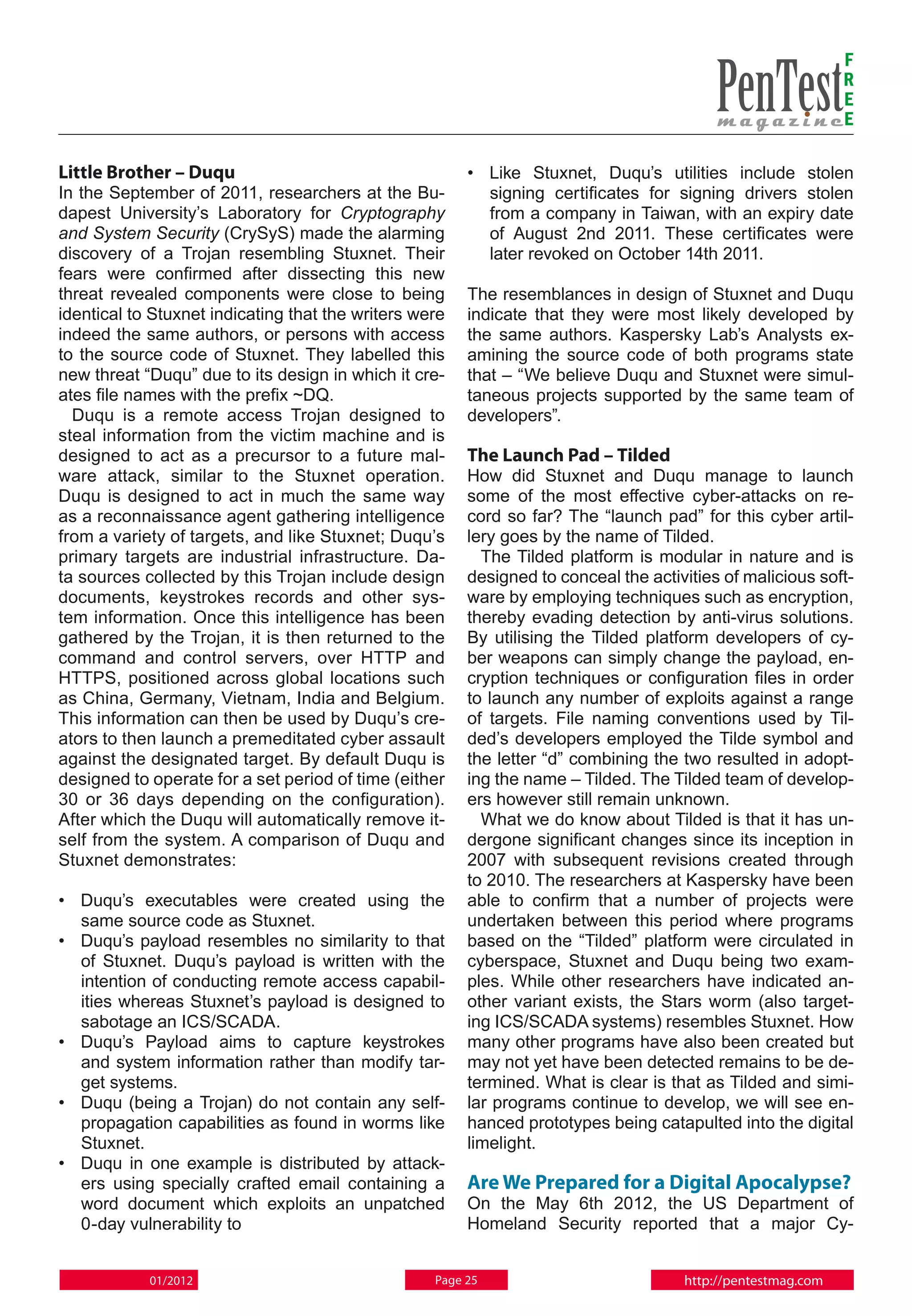 F
                                                                                                             R
                                                                                                             E
                                                                                                             E

Little Brother – Duqu                                   • 	 Like Stuxnet, Duqu’s utilities include stolen
In the September of 2011, researchers at the Bu-            signing certificates for signing drivers stolen
dapest University’s Laboratory for Cryptography             from a company in Taiwan, with an expiry date
and System Security (CrySyS) made the alarming              of August 2nd 2011. These certificates were
discovery of a Trojan resembling Stuxnet. Their             later revoked on October 14th 2011.
fears were confirmed after dissecting this new
threat revealed components were close to being          The resemblances in design of Stuxnet and Duqu
identical to Stuxnet indicating that the writers were   indicate that they were most likely developed by
indeed the same authors, or persons with access         the same authors. Kaspersky Lab’s Analysts ex-
to the source code of Stuxnet. They labelled this       amining the source code of both programs state
new threat “Duqu” due to its design in which it cre-    that – “We believe Duqu and Stuxnet were simul-
ates file names with the prefix ~DQ.                    taneous projects supported by the same team of
  Duqu is a remote access Trojan designed to            developers”.
steal information from the victim machine and is
designed to act as a precursor to a future mal-         The Launch Pad – Tilded
ware attack, similar to the Stuxnet operation.          How did Stuxnet and Duqu manage to launch
Duqu is designed to act in much the same way            some of the most effective cyber-attacks on re-
as a reconnaissance agent gathering intelligence        cord so far? The “launch pad” for this cyber artil-
from a variety of targets, and like Stuxnet; Duqu’s     lery goes by the name of Tilded.
primary targets are industrial infrastructure. Da-        The Tilded platform is modular in nature and is
ta sources collected by this Trojan include design      designed to conceal the activities of malicious soft-
documents, keystrokes records and other sys-            ware by employing techniques such as encryption,
tem information. Once this intelligence has been        thereby evading detection by anti-virus solutions.
gathered by the Trojan, it is then returned to the      By utilising the Tilded platform developers of cy-
command and control servers, over HTTP and              ber weapons can simply change the payload, en-
HTTPS, positioned across global locations such          cryption techniques or configuration files in order
as China, Germany, Vietnam, India and Belgium.          to launch any number of exploits against a range
This information can then be used by Duqu’s cre-        of targets. File naming conventions used by Til-
ators to then launch a premeditated cyber assault       ded’s developers employed the Tilde symbol and
against the designated target. By default Duqu is       the letter “d” combining the two resulted in adopt-
designed to operate for a set period of time (either    ing the name – Tilded. The Tilded team of develop-
30 or 36 days depending on the configuration).          ers however still remain unknown.
After which the Duqu will automatically remove it-        What we do know about Tilded is that it has un-
self from the system. A comparison of Duqu and          dergone significant changes since its inception in
Stuxnet demonstrates:                                   2007 with subsequent revisions created through
                                                        to 2010. The researchers at Kaspersky have been
• 	 Duqu’s executables were created using the           able to confirm that a number of projects were
    same source code as Stuxnet.                        undertaken between this period where programs
• 	 Duqu’s payload resembles no similarity to that      based on the “Tilded” platform were circulated in
    of Stuxnet. Duqu’s payload is written with the      cyberspace, Stuxnet and Duqu being two exam-
    intention of conducting remote access capabil-      ples. While other researchers have indicated an-
    ities whereas Stuxnet’s payload is designed to      other variant exists, the Stars worm (also target-
    sabotage an ICS/SCADA.                              ing ICS/SCADA systems) resembles Stuxnet. How
• 	 Duqu’s Payload aims to capture keystrokes           many other programs have also been created but
    and system information rather than modify tar-      may not yet have been detected remains to be de-
    get systems.                                        termined. What is clear is that as Tilded and simi-
• 	 Duqu (being a Trojan) do not contain any self-      lar programs continue to develop, we will see en-
    propagation capabilities as found in worms like     hanced prototypes being catapulted into the digital
    Stuxnet.                                            limelight.
• 	 Duqu in one example is distributed by attack-
    ers using specially crafted email containing a      Are We Prepared for a Digital Apocalypse?
    word document which exploits an unpatched           On the May 6th 2012, the US Department of
    0-day vulnerability to                              Homeland Security reported that a major Cy-


            01/2012                                Page 25                           http://pentestmag.com
 