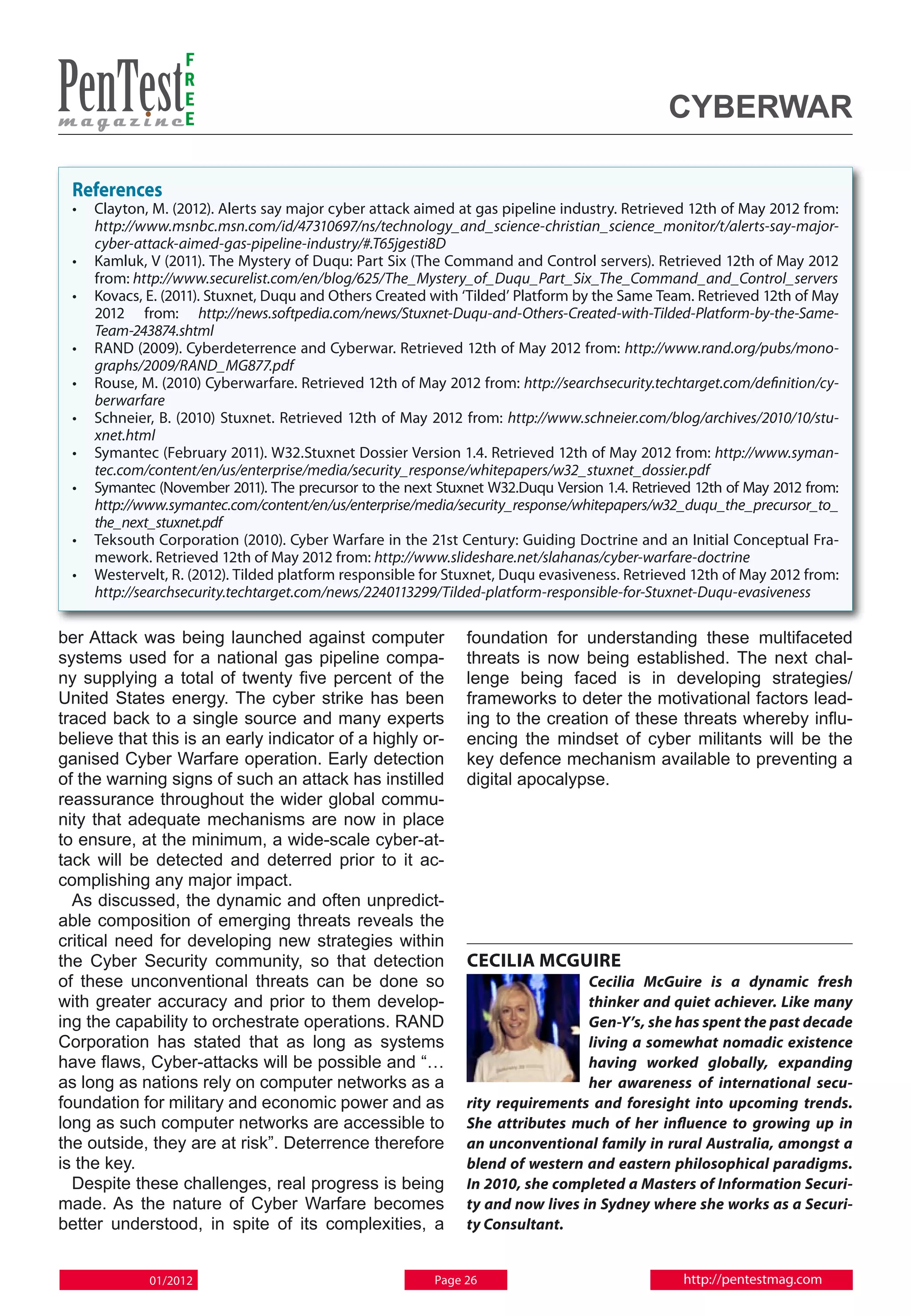 F
                  R
                  E
                  E                                                                          Cyberwar

 References
 • 	 Clayton, M. (2012). Alerts say major cyber attack aimed at gas pipeline industry. Retrieved 12th of May 2012 from:
     http://www.msnbc.msn.com/id/47310697/ns/technology_and_science-christian_science_monitor/t/alerts-say-major-
     cyber-attack-aimed-gas-pipeline-industry/#.T65jgesti8D
 • 	 Kamluk, V (2011). The Mystery of Duqu: Part Six (The Command and Control servers). Retrieved 12th of May 2012
     from: http://www.securelist.com/en/blog/625/The_Mystery_of_Duqu_Part_Six_The_Command_and_Control_servers
 • 	 Kovacs, E. (2011). Stuxnet, Duqu and Others Created with ‘Tilded’ Platform by the Same Team. Retrieved 12th of May
     2012 from: http://news.softpedia.com/news/Stuxnet-Duqu-and-Others-Created-with-Tilded-Platform-by-the-Same-
     Team-243874.shtml
 • 	 RAND (2009). Cyberdeterrence and Cyberwar. Retrieved 12th of May 2012 from: http://www.rand.org/pubs/mono-
     graphs/2009/RAND_MG877.pdf
 • 	 Rouse, M. (2010) Cyberwarfare. Retrieved 12th of May 2012 from: http://searchsecurity.techtarget.com/definition/cy-
     berwarfare
 • 	 Schneier, B. (2010) Stuxnet. Retrieved 12th of May 2012 from: http://www.schneier.com/blog/archives/2010/10/stu-
     xnet.html
 • 	 Symantec (February 2011). W32.Stuxnet Dossier Version 1.4. Retrieved 12th of May 2012 from: http://www.syman-
     tec.com/content/en/us/enterprise/media/security_response/whitepapers/w32_stuxnet_dossier.pdf
 • 	 Symantec (November 2011). The precursor to the next Stuxnet W32.Duqu Version 1.4. Retrieved 12th of May 2012 from:
     http://www.symantec.com/content/en/us/enterprise/media/security_response/whitepapers/w32_duqu_the_precursor_to_
     the_next_stuxnet.pdf
 • 	 Teksouth Corporation (2010). Cyber Warfare in the 21st Century: Guiding Doctrine and an Initial Conceptual Fra-
     mework. Retrieved 12th of May 2012 from: http://www.slideshare.net/slahanas/cyber-warfare-doctrine
 • 	 Westervelt, R. (2012). Tilded platform responsible for Stuxnet, Duqu evasiveness. Retrieved 12th of May 2012 from:
     http://searchsecurity.techtarget.com/news/2240113299/Tilded-platform-responsible-for-Stuxnet-Duqu-evasiveness

ber Attack was being launched against computer                foundation for understanding these multifaceted
systems used for a national gas pipeline compa-               threats is now being established. The next chal-
ny supplying a total of twenty five percent of the            lenge being faced is in developing strategies/
United States energy. The cyber strike has been               frameworks to deter the motivational factors lead-
traced back to a single source and many experts               ing to the creation of these threats whereby influ-
believe that this is an early indicator of a highly or-       encing the mindset of cyber militants will be the
ganised Cyber Warfare operation. Early detection              key defence mechanism available to preventing a
of the warning signs of such an attack has instilled          digital apocalypse.
reassurance throughout the wider global commu-
nity that adequate mechanisms are now in place
to ensure, at the minimum, a wide-scale cyber-at-
tack will be detected and deterred prior to it ac-
complishing any major impact.
  As discussed, the dynamic and often unpredict-
able composition of emerging threats reveals the
critical need for developing new strategies within
the Cyber Security community, so that detection               Cecilia McGuire
of these unconventional threats can be done so                                  Cecilia McGuire is a dynamic fresh
with greater accuracy and prior to them develop-                                thinker and quiet achiever. Like many
ing the capability to orchestrate operations. RAND                              Gen-Y’s, she has spent the past decade
Corporation has stated that as long as systems                                  living a somewhat nomadic existence
have flaws, Cyber-attacks will be possible and “…                               having worked globally, expanding
as long as nations rely on computer networks as a                               her awareness of international secu-
foundation for military and economic power and as             rity requirements and foresight into upcoming trends.
long as such computer networks are accessible to              She attributes much of her influence to growing up in
the outside, they are at risk”. Deterrence therefore          an unconventional family in rural Australia, amongst a
is the key.                                                   blend of western and eastern philosophical paradigms.
  Despite these challenges, real progress is being            In 2010, she completed a Masters of Information Securi-
made. As the nature of Cyber Warfare becomes                  ty and now lives in Sydney where she works as a Securi-
better understood, in spite of its complexities, a            ty Consultant.


            01/2012                                      Page 26                               http://pentestmag.com
 