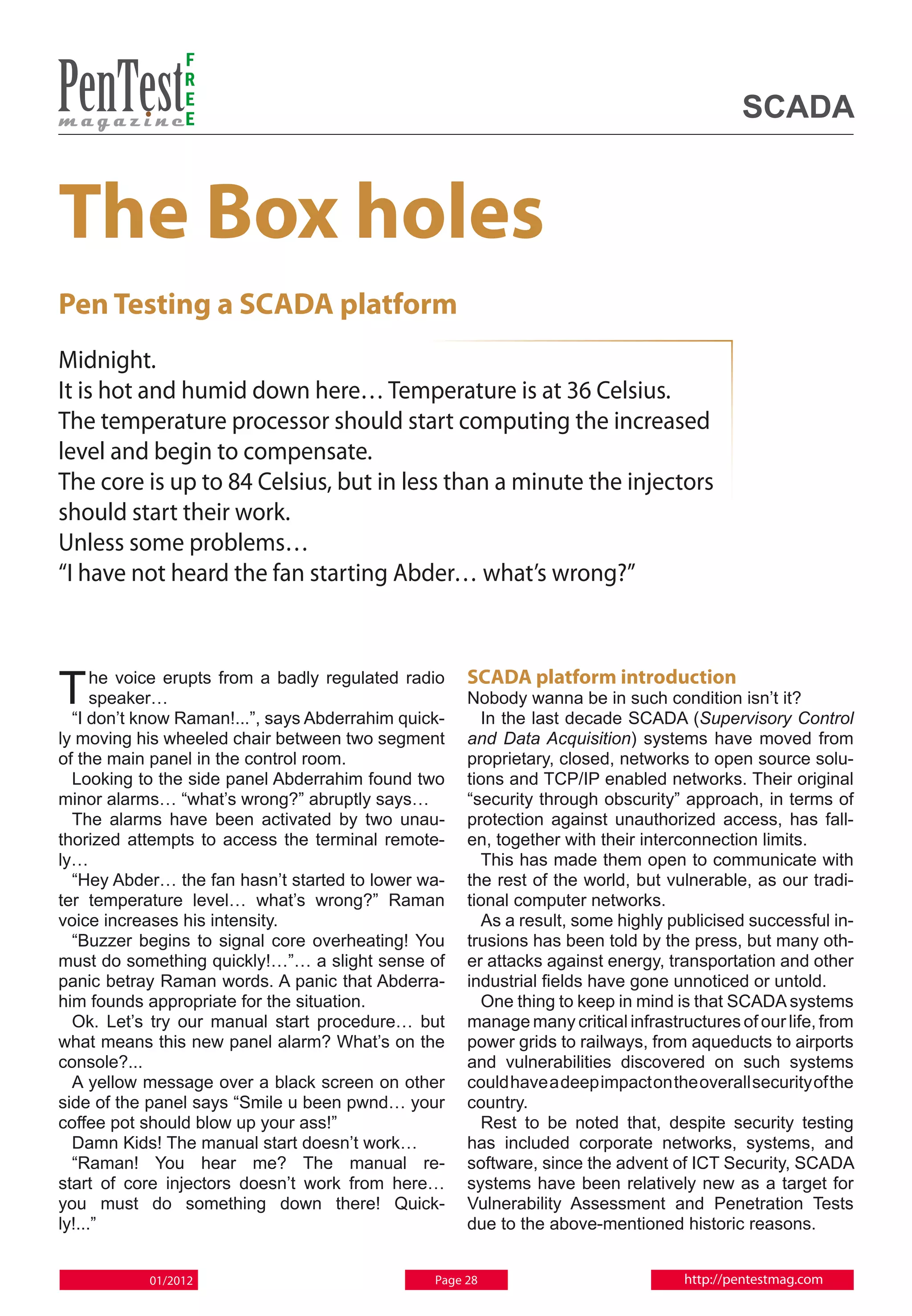 F
                R
                E
                E                                                                           SCADA


The Box holes
Pen Testing a SCADA platform
Midnight.
It is hot and humid down here… Temperature is at 36 Celsius.
The temperature processor should start computing the increased
level and begin to compensate.
The core is up to 84 Celsius, but in less than a minute the injectors
should start their work.
Unless some problems…
“I have not heard the fan starting Abder… what’s wrong?”



T     he voice erupts from a badly regulated radio
      speaker…
  “I don’t know Raman!...”, says Abderrahim quick-
                                                     SCADA platform introduction
                                                     Nobody wanna be in such condition isn’t it?
                                                       In the last decade SCADA (Supervisory Control
ly moving his wheeled chair between two segment      and Data Acquisition) systems have moved from
of the main panel in the control room.               proprietary, closed, networks to open source solu-
  Looking to the side panel Abderrahim found two     tions and TCP/IP enabled networks. Their original
minor alarms… “what’s wrong?” abruptly says…         “security through obscurity” approach, in terms of
  The alarms have been activated by two unau-        protection against unauthorized access, has fall-
thorized attempts to access the terminal remote-     en, together with their interconnection limits.
ly…                                                    This has made them open to communicate with
  “Hey Abder… the fan hasn’t started to lower wa-    the rest of the world, but vulnerable, as our tradi-
ter temperature level… what’s wrong?” Raman          tional computer networks.
voice increases his intensity.                         As a result, some highly publicised successful in-
  “Buzzer begins to signal core overheating! You     trusions has been told by the press, but many oth-
must do something quickly!…”… a slight sense of      er attacks against energy, transportation and other
panic betray Raman words. A panic that Abderra-      industrial fields have gone unnoticed or untold.
him founds appropriate for the situation.              One thing to keep in mind is that SCADA systems
  Ok. Let’s try our manual start procedure… but      manage many critical infrastructures of our life, from
what means this new panel alarm? What’s on the       power grids to railways, from aqueducts to airports
console?...                                          and vulnerabilities discovered on such systems
  A yellow message over a black screen on other      could have a deep impact on the overall security of the
side of the panel says “Smile u been pwnd… your      country.
coffee pot should blow up your ass!”                   Rest to be noted that, despite security testing
  Damn Kids! The manual start doesn’t work…          has included corporate networks, systems, and
  “Raman! You hear me? The manual re-                software, since the advent of ICT Security, SCADA
start of core injectors doesn’t work from here…      systems have been relatively new as a target for
you must do something down there! Quick-             Vulnerability Assessment and Penetration Tests
ly!...”                                              due to the above-mentioned historic reasons.


           01/2012                              Page 28                            http://pentestmag.com
 