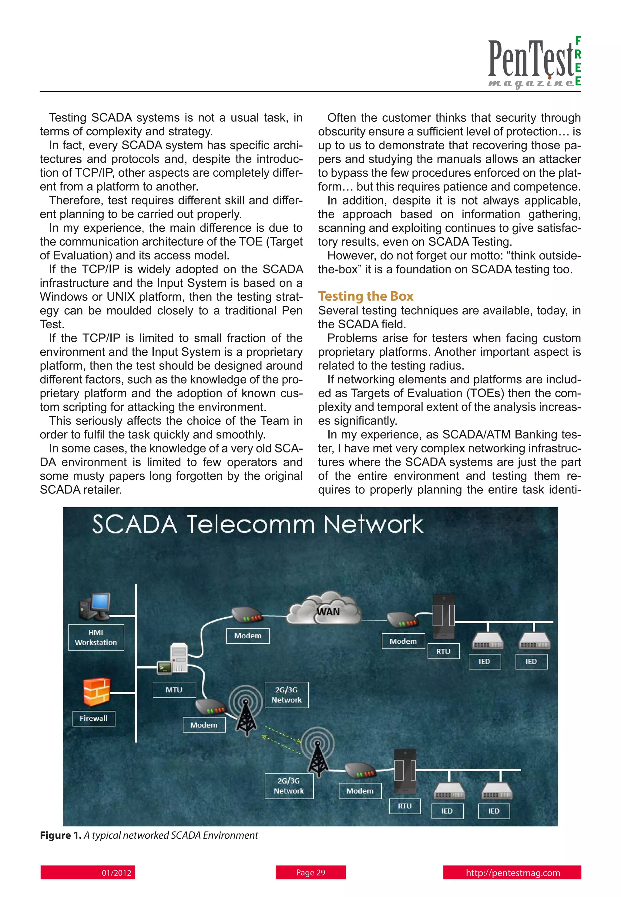 F
                                                                                                              R
                                                                                                              E
                                                                                                              E

  Testing SCADA systems is not a usual task, in            Often the customer thinks that security through
terms of complexity and strategy.                        obscurity ensure a sufficient level of protection… is
  In fact, every SCADA system has specific archi-        up to us to demonstrate that recovering those pa-
tectures and protocols and, despite the introduc-        pers and studying the manuals allows an attacker
tion of TCP/IP, other aspects are completely differ-     to bypass the few procedures enforced on the plat-
ent from a platform to another.                          form… but this requires patience and competence.
  Therefore, test requires different skill and differ-     In addition, despite it is not always applicable,
ent planning to be carried out properly.                 the approach based on information gathering,
  In my experience, the main difference is due to        scanning and exploiting continues to give satisfac-
the communication architecture of the TOE (Target        tory results, even on SCADA Testing.
of Evaluation) and its access model.                       However, do not forget our motto: “think outside-
  If the TCP/IP is widely adopted on the SCADA           the-box” it is a foundation on SCADA testing too.
infrastructure and the Input System is based on a
Windows or UNIX platform, then the testing strat-        Testing the Box
egy can be moulded closely to a traditional Pen          Several testing techniques are available, today, in
Test.                                                    the SCADA field.
  If the TCP/IP is limited to small fraction of the        Problems arise for testers when facing custom
environment and the Input System is a proprietary        proprietary platforms. Another important aspect is
platform, then the test should be designed around        related to the testing radius.
different factors, such as the knowledge of the pro-       If networking elements and platforms are includ-
prietary platform and the adoption of known cus-         ed as Targets of Evaluation (TOEs) then the com-
tom scripting for attacking the environment.             plexity and temporal extent of the analysis increas-
  This seriously affects the choice of the Team in       es significantly.
order to fulfil the task quickly and smoothly.             In my experience, as SCADA/ATM Banking tes-
  In some cases, the knowledge of a very old SCA-        ter, I have met very complex networking infrastruc-
DA environment is limited to few operators and           tures where the SCADA systems are just the part
some musty papers long forgotten by the original         of the entire environment and testing them re-
SCADA retailer.                                          quires to properly planning the entire task identi-




Figure 1. A typical networked SCADA Environment


             01/2012                                Page 29                           http://pentestmag.com
 