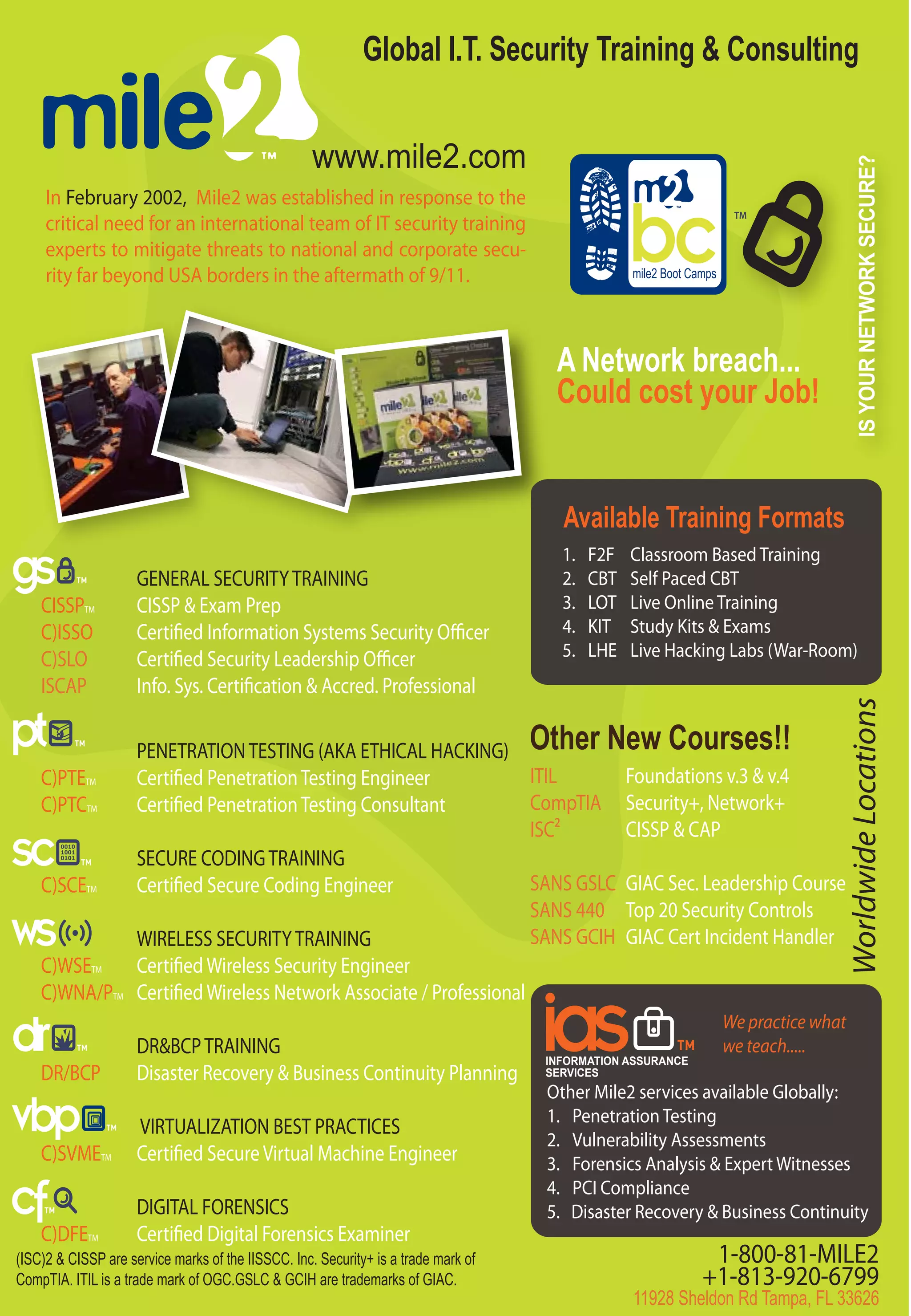 Global I.T. Security Training & Consulting


                                                    www.mile2.com




                                                                                                                                       IS YOUR NETWORK SECURE?
     In February 2002, Mile2 was established in response to the
                                                                                                                     TM
     critical need for an international team of IT security training
     experts to mitigate threats to national and corporate secu-
     rity far beyond USA borders in the aftermath of 9/11.                                       mile2 Boot Camps




                                                                                     A Network breach...
                                                                                     Could cost your Job!


                                                                                      Available Training Formats
                                                                                      1.   F2F   Classroom Based Training
                     GENERAL SECURITY TRAINING                                        2.   CBT   Self Paced CBT
    CISSPTM          CISSP & Exam Prep                                                3.   LOT   Live Online Training
    C)ISSO           Certified Information Systems Security Officer                   4.   KIT   Study Kits & Exams
    C)SLO            Certified Security Leadership Officer                            5.   LHE   Live Hacking Labs (War-Room)
    ISCAP            Info. Sys. Certification & Accred. Professional




                                                                                                                                   Worldwide Locations
                     PENETRATION TESTING (AKA ETHICAL HACKING) Other New Courses!!
    C)PTETM          Certified Penetration Testing Engineer              ITIL      Foundations v.3 & v.4
    C)PTCTM          Certified Penetration Testing Consultant            CompTIA Security+, Network+
                                                                         ISC2      CISSP & CAP
                     SECURE CODING TRAINING
    C)SCETM          Certified Secure Coding Engineer                    SANS GSLC GIAC Sec. Leadership Course
                                                                         SANS 440 Top 20 Security Controls
                     WIRELESS SECURITY TRAINING                          SANS GCIH GIAC Cert Incident Handler
    C)WSETM          Certified Wireless Security Engineer
    C)WNA/PTM        Certified Wireless Network Associate / Professional
                                                                                                                    We practice what
                     DR&BCP TRAINING                                                                                we teach.....
                                                                                    INFORMATION ASSURANCE
    DR/BCP           Disaster Recovery & Business Continuity Planning               SERVICES
                                                                                    Other Mile2 services available Globally:
                                                                                    1. Penetration Testing
                     VIRTUALIZATION BEST PRACTICES
                                                                                    2. Vulnerability Assessments
    C)SVMETM         Certified Secure Virtual Machine Engineer                      3. Forensics Analysis & Expert Witnesses
                                                                                    4. PCI Compliance
                     DIGITAL FORENSICS                                              5. Disaster Recovery & Business Continuity
    C)DFETM          Certified Digital Forensics Examiner
(ISC)2 & CISSP are service marks of the IISSCC. Inc. Security+ is a trade mark of                              1-800-81-MILE2
CompTIA. ITIL is a trade mark of OGC.GSLC & GCIH are trademarks of GIAC.                                      +1-813-920-6799
                                                                                                 11928 Sheldon Rd Tampa, FL 33626
 