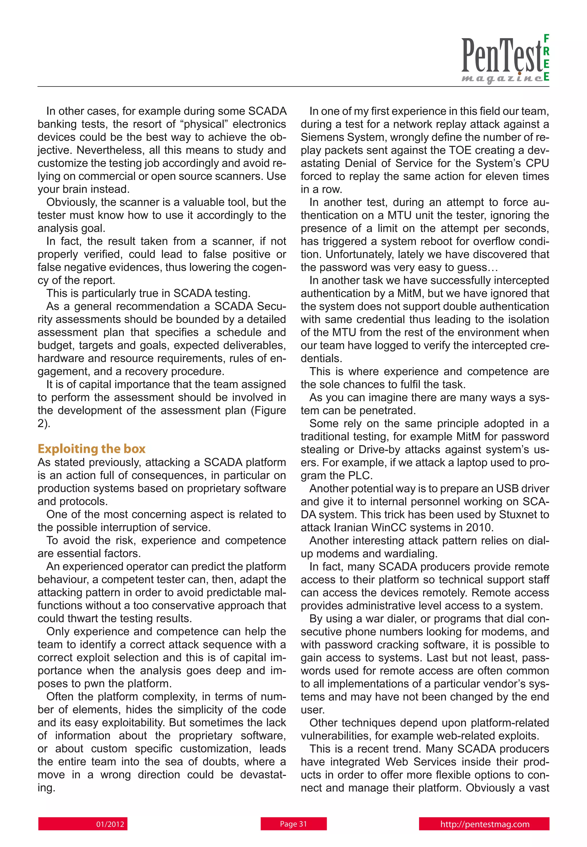 F
                                                                                                              R
                                                                                                              E
                                                                                                              E

   In other cases, for example during some SCADA          In one of my first experience in this field our team,
banking tests, the resort of “physical” electronics     during a test for a network replay attack against a
devices could be the best way to achieve the ob-        Siemens System, wrongly define the number of re-
jective. Nevertheless, all this means to study and      play packets sent against the TOE creating a dev-
customize the testing job accordingly and avoid re-     astating Denial of Service for the System’s CPU
lying on commercial or open source scanners. Use        forced to replay the same action for eleven times
your brain instead.                                     in a row.
   Obviously, the scanner is a valuable tool, but the     In another test, during an attempt to force au-
tester must know how to use it accordingly to the       thentication on a MTU unit the tester, ignoring the
analysis goal.                                          presence of a limit on the attempt per seconds,
   In fact, the result taken from a scanner, if not     has triggered a system reboot for overflow condi-
properly verified, could lead to false positive or      tion. Unfortunately, lately we have discovered that
false negative evidences, thus lowering the cogen-      the password was very easy to guess…
cy of the report.                                         In another task we have successfully intercepted
   This is particularly true in SCADA testing.          authentication by a MitM, but we have ignored that
   As a general recommendation a SCADA Secu-            the system does not support double authentication
rity assessments should be bounded by a detailed        with same credential thus leading to the isolation
assessment plan that specifies a schedule and           of the MTU from the rest of the environment when
budget, targets and goals, expected deliverables,       our team have logged to verify the intercepted cre-
hardware and resource requirements, rules of en-        dentials.
gagement, and a recovery procedure.                       This is where experience and competence are
   It is of capital importance that the team assigned   the sole chances to fulfil the task.
to perform the assessment should be involved in           As you can imagine there are many ways a sys-
the development of the assessment plan (Figure          tem can be penetrated.
2).                                                       Some rely on the same principle adopted in a
                                                        traditional testing, for example MitM for password
Exploiting the box                                      stealing or Drive-by attacks against system’s us-
As stated previously, attacking a SCADA platform        ers. For example, if we attack a laptop used to pro-
is an action full of consequences, in particular on     gram the PLC.
production systems based on proprietary software          Another potential way is to prepare an USB driver
and protocols.                                          and give it to internal personnel working on SCA-
  One of the most concerning aspect is related to       DA system. This trick has been used by Stuxnet to
the possible interruption of service.                   attack Iranian WinCC systems in 2010.
  To avoid the risk, experience and competence            Another interesting attack pattern relies on dial-
are essential factors.                                  up modems and wardialing.
  An experienced operator can predict the platform        In fact, many SCADA producers provide remote
behaviour, a competent tester can, then, adapt the      access to their platform so technical support staff
attacking pattern in order to avoid predictable mal-    can access the devices remotely. Remote access
functions without a too conservative approach that      provides administrative level access to a system.
could thwart the testing results.                         By using a war dialer, or programs that dial con-
  Only experience and competence can help the           secutive phone numbers looking for modems, and
team to identify a correct attack sequence with a       with password cracking software, it is possible to
correct exploit selection and this is of capital im-    gain access to systems. Last but not least, pass-
portance when the analysis goes deep and im-            words used for remote access are often common
poses to pwn the platform.                              to all implementations of a particular vendor’s sys-
  Often the platform complexity, in terms of num-       tems and may have not been changed by the end
ber of elements, hides the simplicity of the code       user.
and its easy exploitability. But sometimes the lack       Other techniques depend upon platform-related
of information about the proprietary software,          vulnerabilities, for example web-related exploits.
or about custom specific customization, leads             This is a recent trend. Many SCADA producers
the entire team into the sea of doubts, where a         have integrated Web Services inside their prod-
move in a wrong direction could be devastat-            ucts in order to offer more flexible options to con-
ing.                                                    nect and manage their platform. Obviously a vast


            01/2012                                Page 31                            http://pentestmag.com
 