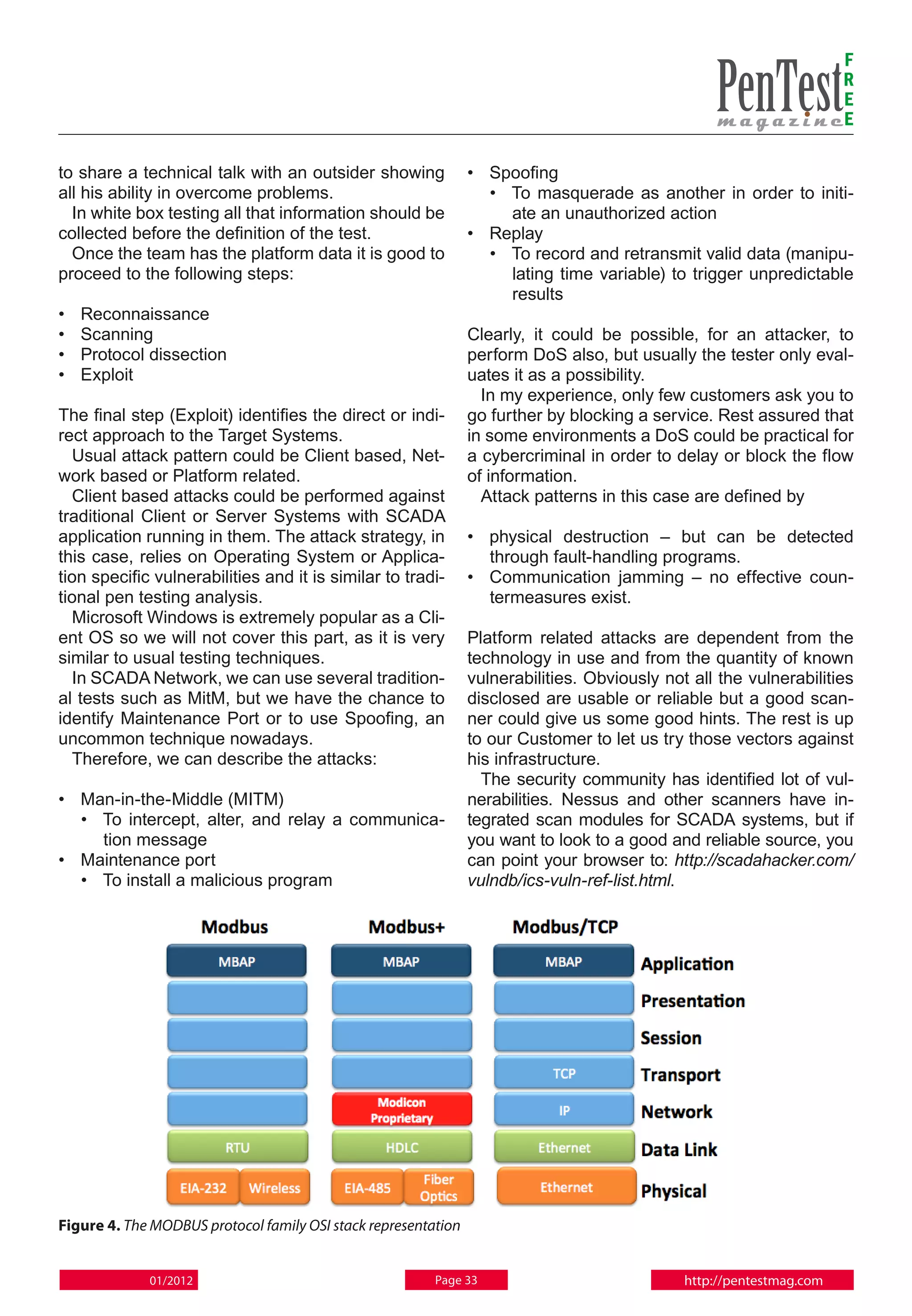 F
                                                                                                                      R
                                                                                                                      E
                                                                                                                      E

to share a technical talk with an outsider showing              • 	Spoofing
all his ability in overcome problems.                               • 	To masquerade as another in order to initi-
  In white box testing all that information should be                  ate an unauthorized action
collected before the definition of the test.                    • 	 Replay
  Once the team has the platform data it is good to                 • 	To record and retransmit valid data (manipu-
proceed to the following steps:                                        lating time variable) to trigger unpredictable
                                                                       results
• 	 Reconnaissance
• 	Scanning                                                     Clearly, it could be possible, for an attacker, to
• 	 Protocol dissection                                         perform DoS also, but usually the tester only eval-
• 	 Exploit                                                     uates it as a possibility.
                                                                  In my experience, only few customers ask you to
The final step (Exploit) identifies the direct or indi-         go further by blocking a service. Rest assured that
rect approach to the Target Systems.                            in some environments a DoS could be practical for
  Usual attack pattern could be Client based, Net-              a cybercriminal in order to delay or block the flow
work based or Platform related.                                 of information.
  Client based attacks could be performed against                 Attack patterns in this case are defined by
traditional Client or Server Systems with SCADA
application running in them. The attack strategy, in            • 	 physical destruction – but can be detected
this case, relies on Operating System or Applica-                   through fault-handling programs.
tion specific vulnerabilities and it is similar to tradi-       • 	Communication jamming – no effective coun-
tional pen testing analysis.                                        termeasures exist.
  Microsoft Windows is extremely popular as a Cli-
ent OS so we will not cover this part, as it is very            Platform related attacks are dependent from the
similar to usual testing techniques.                            technology in use and from the quantity of known
  In SCADA Network, we can use several tradition-               vulnerabilities. Obviously not all the vulnerabilities
al tests such as MitM, but we have the chance to                disclosed are usable or reliable but a good scan-
identify Maintenance Port or to use Spoofing, an                ner could give us some good hints. The rest is up
uncommon technique nowadays.                                    to our Customer to let us try those vectors against
  Therefore, we can describe the attacks:                       his infrastructure.
                                                                  The security community has identified lot of vul-
• 	 Man-in-the-Middle (MITM)                                    nerabilities. Nessus and other scanners have in-
    • 	To intercept, alter, and relay a communica-              tegrated scan modules for SCADA systems, but if
       tion message                                             you want to look to a good and reliable source, you
• 	 Maintenance port                                            can point your browser to: http://scadahacker.com/
    • 	To install a malicious program                           vulndb/ics-vuln-ref-list.html.




Figure 4. The MODBUS protocol family OSI stack representation


             01/2012                                     Page 33                              http://pentestmag.com
 