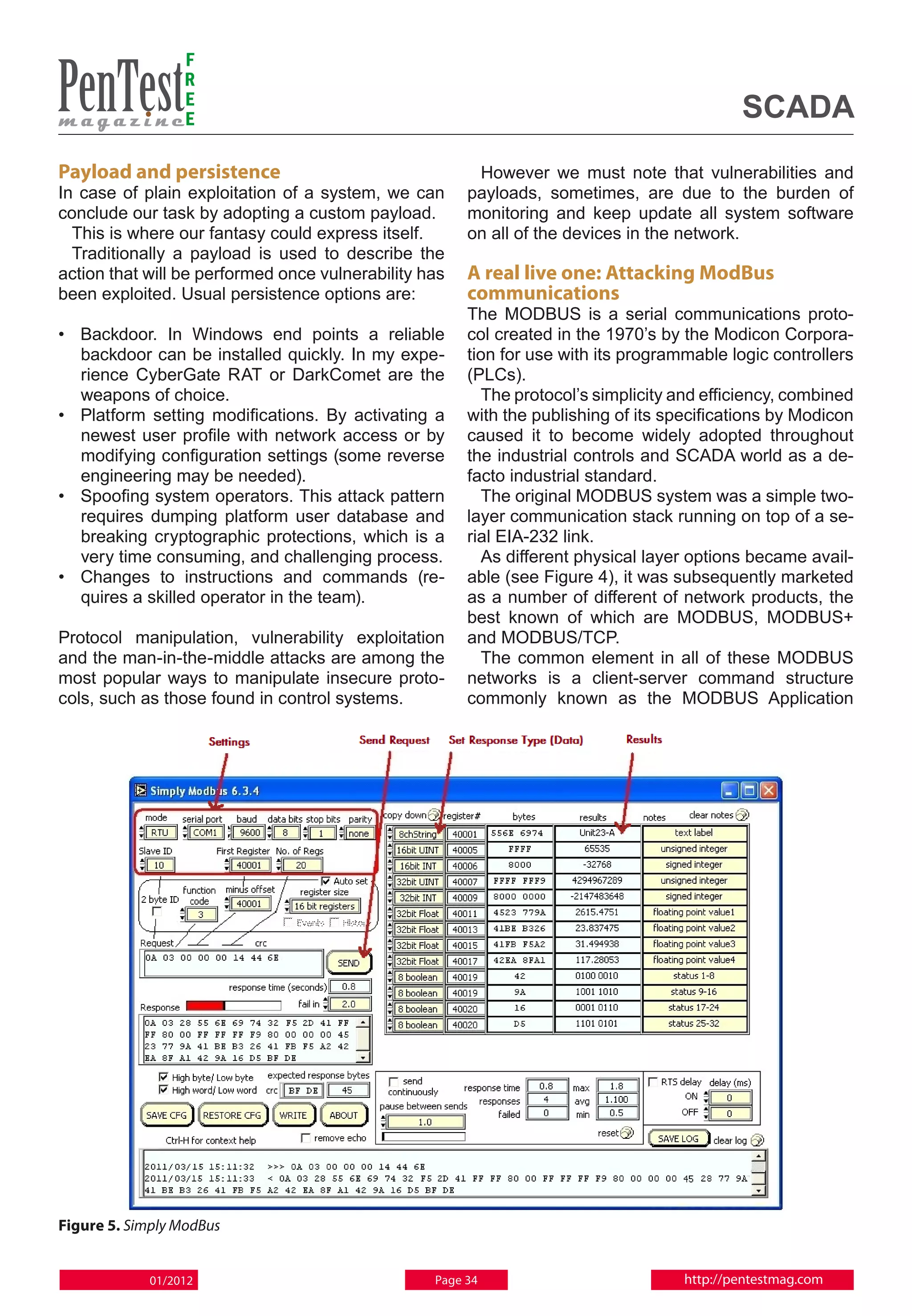 F
                 R
                 E
                 E                                                                          SCADA
Payload and persistence                                 However we must note that vulnerabilities and
In case of plain exploitation of a system, we can      payloads, sometimes, are due to the burden of
conclude our task by adopting a custom payload.        monitoring and keep update all system software
  This is where our fantasy could express itself.      on all of the devices in the network.
  Traditionally a payload is used to describe the
action that will be performed once vulnerability has   A real live one: Attacking ModBus
been exploited. Usual persistence options are:         communications
                                                       The MODBUS is a serial communications proto-
•	 Backdoor. In Windows end points a reliable          col created in the 1970’s by the Modicon Corpora-
   backdoor can be installed quickly. In my expe-      tion for use with its programmable logic controllers
   rience CyberGate RAT or DarkComet are the           (PLCs).
   weapons of choice.                                    The protocol’s simplicity and efficiency, combined
•	 Platform setting modifications. By activating a     with the publishing of its specifications by Modicon
   newest user profile with network access or by       caused it to become widely adopted throughout
   modifying configuration settings (some reverse      the industrial controls and SCADA world as a de-
   engineering may be needed).                         facto industrial standard.
•	Spoofing system operators. This attack pattern         The original MODBUS system was a simple two-
   requires dumping platform user database and         layer communication stack running on top of a se-
   breaking cryptographic protections, which is a      rial EIA-232 link.
   very time consuming, and challenging process.         As different physical layer options became avail-
•	Changes to instructions and commands (re-            able (see Figure 4), it was subsequently marketed
   quires a skilled operator in the team).             as a number of different of network products, the
                                                       best known of which are MODBUS, MODBUS+
Protocol manipulation, vulnerability exploitation      and MODBUS/TCP.
and the man-in-the-middle attacks are among the          The common element in all of these MODBUS
most popular ways to manipulate insecure proto-        networks is a client-server command structure
cols, such as those found in control systems.          commonly known as the MODBUS Application




Figure 5. Simply ModBus


            01/2012                               Page 34                           http://pentestmag.com
 