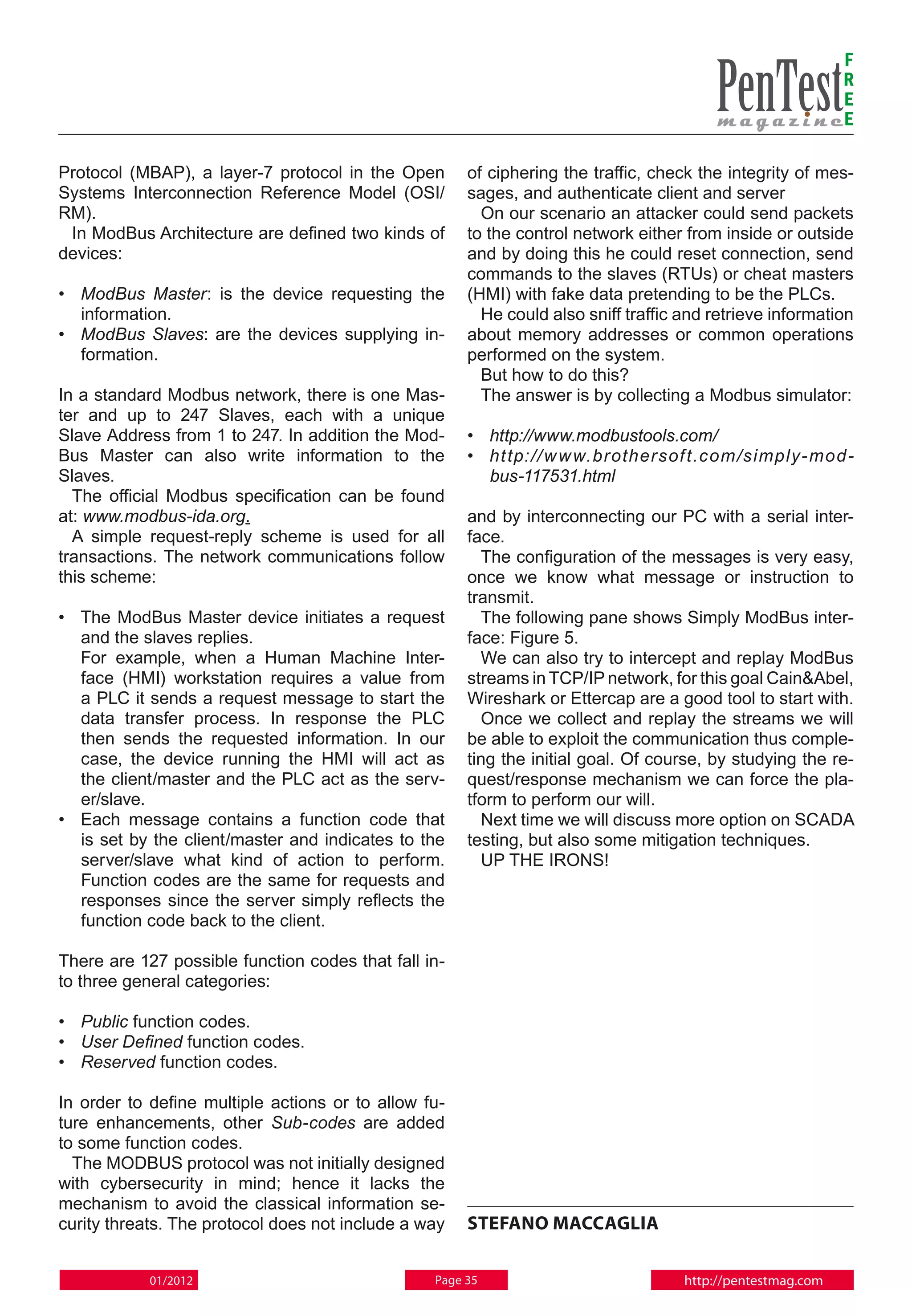 F
                                                                                                            R
                                                                                                            E
                                                                                                            E

Protocol (MBAP), a layer-7 protocol in the Open       of ciphering the traffic, check the integrity of mes-
Systems Interconnection Reference Model (OSI/         sages, and authenticate client and server
RM).                                                    On our scenario an attacker could send packets
 In ModBus Architecture are defined two kinds of      to the control network either from inside or outside
devices:                                              and by doing this he could reset connection, send
                                                      commands to the slaves (RTUs) or cheat masters
• 	 ModBus Master: is the device requesting the       (HMI) with fake data pretending to be the PLCs.
    information.                                        He could also sniff traffic and retrieve information
• 	 ModBus Slaves: are the devices supplying in-      about memory addresses or common operations
    formation.                                        performed on the system.
                                                        But how to do this?
In a standard Modbus network, there is one Mas-         The answer is by collecting a Modbus simulator:
ter and up to 247 Slaves, each with a unique
Slave Address from 1 to 247. In addition the Mod-     • 	 http://www.modbustools.com/
Bus Master can also write information to the          • 	 ht tp: // w w w.brothersof t.com /simply- mod -
Slaves.                                                   bus-117531.html
  The official Modbus specification can be found
at: www.modbus-ida.org.                               and by interconnecting our PC with a serial inter-
  A simple request-reply scheme is used for all       face.
transactions. The network communications follow         The configuration of the messages is very easy,
this scheme:                                          once we know what message or instruction to
                                                      transmit.
•	The ModBus Master device initiates a request          The following pane shows Simply ModBus inter-
   and the slaves replies.                            face: Figure 5.
	 For example, when a Human Machine Inter-              We can also try to intercept and replay ModBus
   face (HMI) workstation requires a value from       streams in TCP/IP network, for this goal Cain&Abel,
   a PLC it sends a request message to start the      Wireshark or Ettercap are a good tool to start with.
   data transfer process. In response the PLC           Once we collect and replay the streams we will
   then sends the requested information. In our       be able to exploit the communication thus comple-
   case, the device running the HMI will act as       ting the initial goal. Of course, by studying the re-
   the client/master and the PLC act as the serv-     quest/response mechanism we can force the pla-
   er/slave.                                          tform to perform our will.
•	 Each message contains a function code that           Next time we will discuss more option on SCADA
   is set by the client/master and indicates to the   testing, but also some mitigation techniques.
   server/slave what kind of action to perform.         UP THE IRONS!
   Function codes are the same for requests and
   responses since the server simply reflects the
   function code back to the client.

There are 127 possible function codes that fall in-
to three general categories:

• 	 Public function codes.
• 	 User Defined function codes.
• 	 Reserved function codes.

In order to define multiple actions or to allow fu-
ture enhancements, other Sub-codes are added
to some function codes.
  The MODBUS protocol was not initially designed
with cybersecurity in mind; hence it lacks the
mechanism to avoid the classical information se-
curity threats. The protocol does not include a way   Stefano Maccaglia

            01/2012                              Page 35                            http://pentestmag.com
 