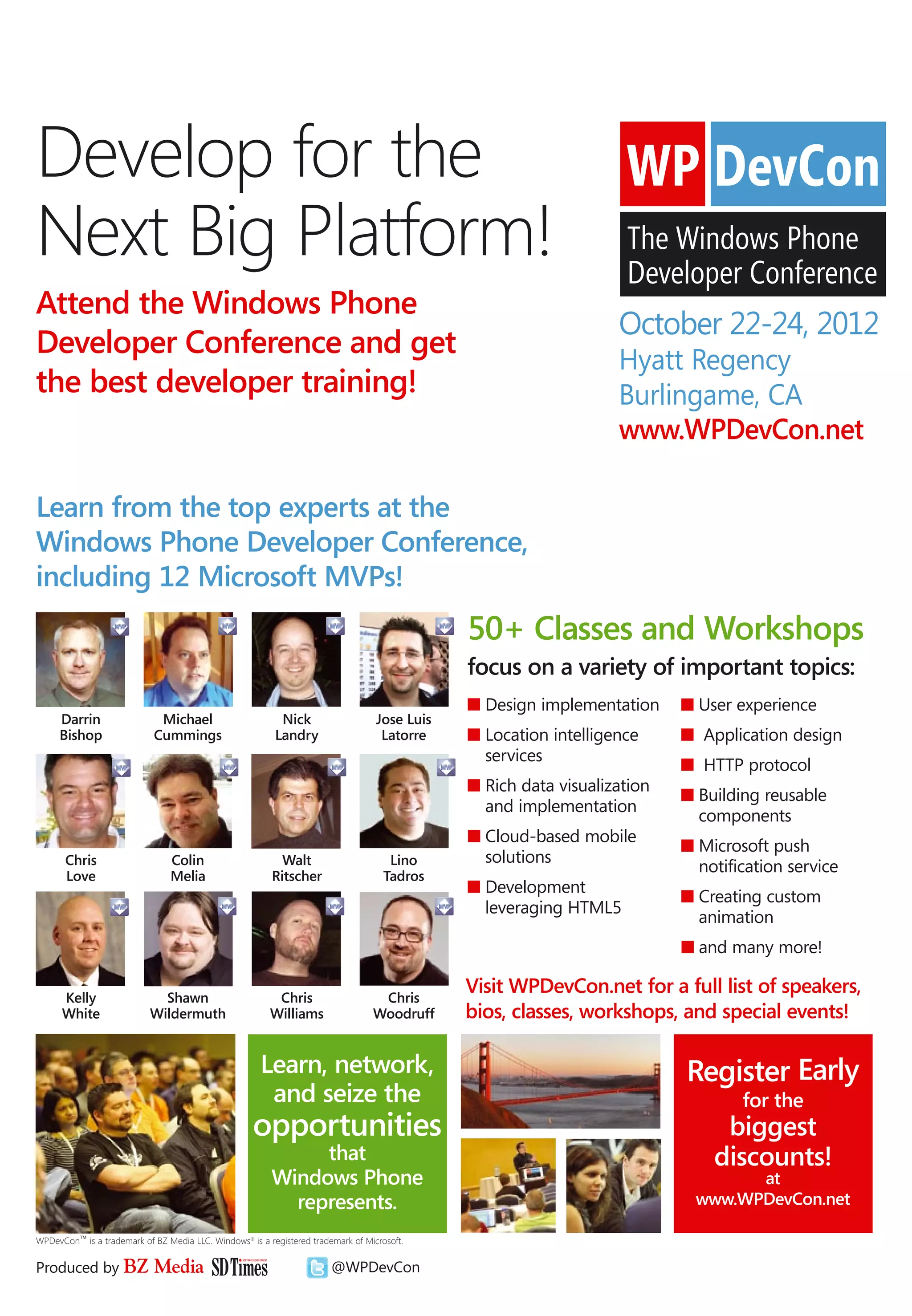 Develop for the
Next Big Platform!
Attend the Windows Phone
                                                                                                                   October 22-24, 2012
Developer Conference and get
                                                                                                                   Hyatt Regency
the best developer training!                                                                                       Burlingame, CA
                                                                                                                   www.WPDevCon.net

Learn from the top experts at the
Windows Phone Developer Conference,
including 12 Microsoft MVPs!
                                                                                               50+ Classes and Workshops
                                                                                               focus on a variety of important topics:
                                                                                               n Design implementation     n User experience
     Darrin                  Michael                       Nick                    Jose Luis
     Bishop                 Cummings                      Landry                    Latorre    n Location intelligence     n Application design
                                                                                                 services
                                                                                                                           n HTTP protocol
                                                                                               n Rich data visualization
                                                                                                                           n Building reusable
                                                                                                 and implementation
                                                                                                                             components
                                                                                               n Cloud-based mobile
                                                                                                                           n Microsoft push
       Chris                    Colin                      Walt                       Lino       solutions
       Love                     Melia                    Ritscher                    Tadros
                                                                                                                             notification service
                                                                                               n Development
                                                                                                                           n Creating custom
                                                                                                 leveraging HTML5
                                                                                                                             animation
                                                                                                                           n and many more!

      Kelly                  Shawn                        Chris                    Chris
                                                                                               Visit WPDevCon.net for a full list of speakers,
      White                Wildermuth                    Williams                 Woodruff     bios, classes, workshops, and special events!

                                                      Learn, network,                                                      Register Early
                                                       and seize the                                                               for the
                                                     opportunities                                                              biggest
                                                              that                                                             discounts!
                                                         Windows Phone                                                             at
                                                           represents.                                                       www.WPDevCon.net

WPDevCon™ is a trademark of BZ Media LLC. Windows® is a registered trademark of Microsoft.


Produced by BZ              Media                                       @WPDevCon
 
