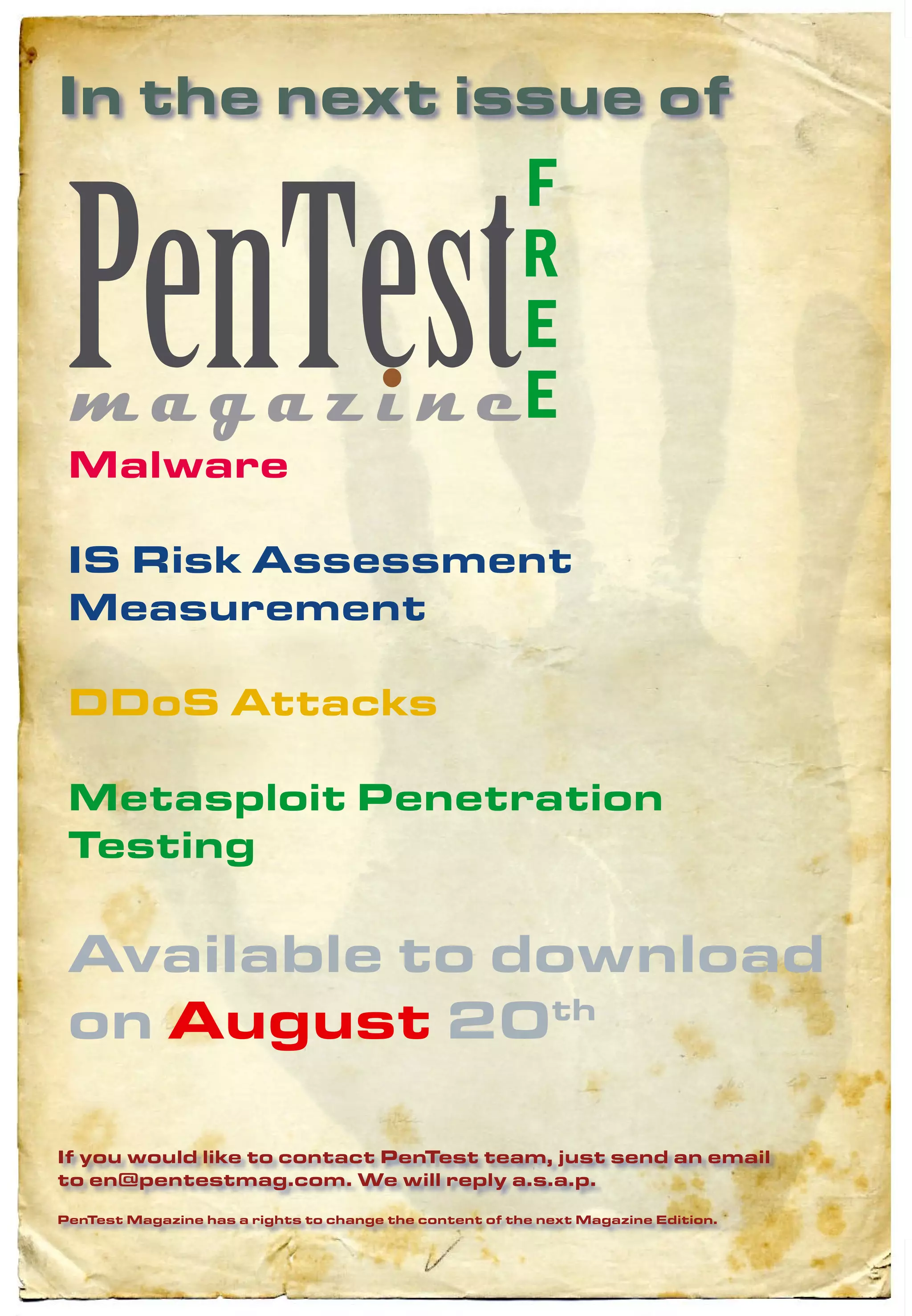 In the next issue of
                                                        F
                                                        R
                                                        E
                                                        E
 Malware

 IS Risk Assessment
 Measurement

 DDoS Attacks

 Metasploit Penetration
 Testing

 Available to download
 on August 20th

If you would like to contact PenTest team, just send an email
to en@pentestmag.com. We will reply a.s.a.p.

PenTest Magazine has a rights to change the content of the next Magazine Edition.
 