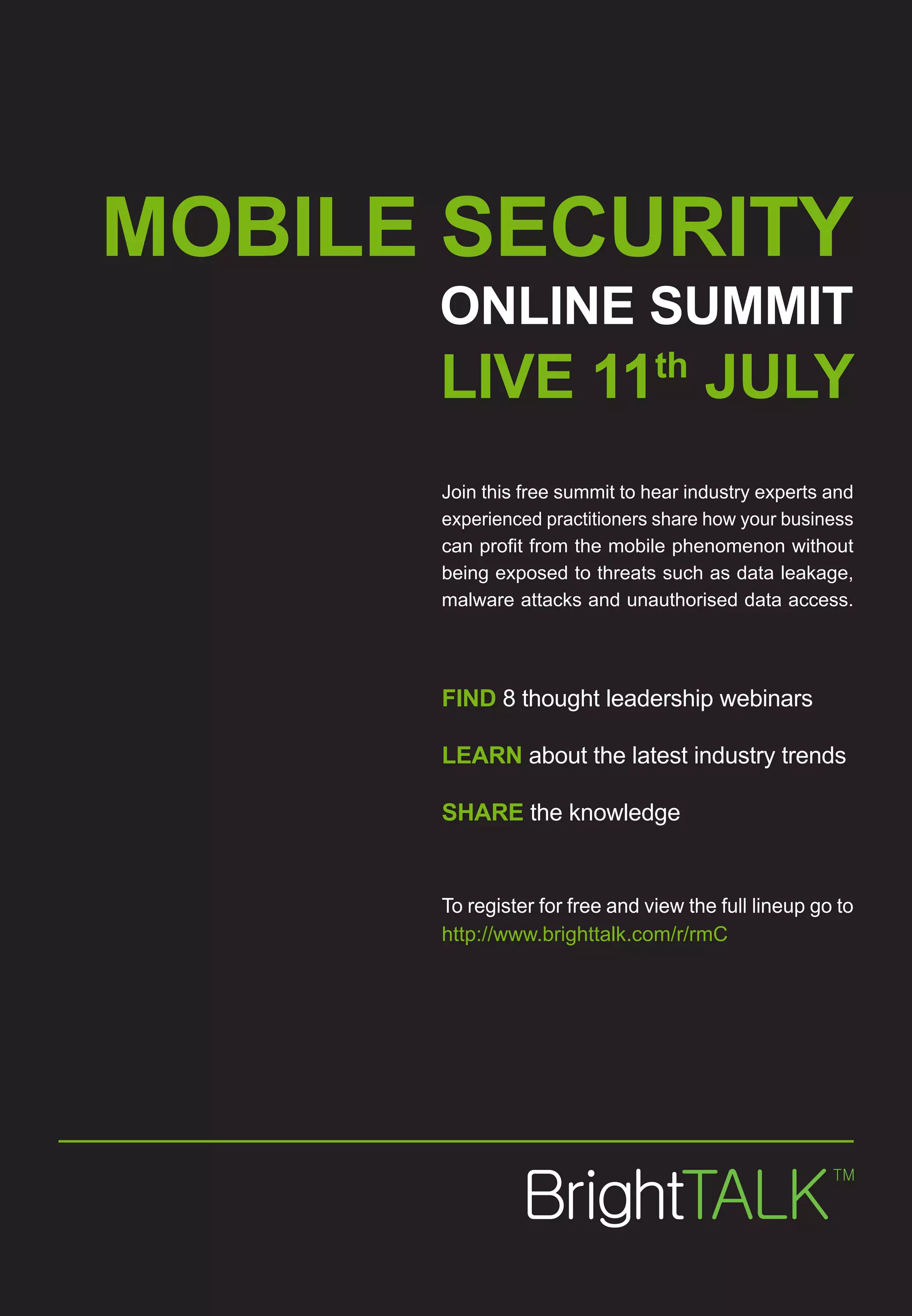 MOBILE SECURITY
      ONLINE SUMMIT
      LIVE 11th JULY
      Join this free summit to hear industry experts and
      experienced practitioners share how your business
      can profit from the mobile phenomenon without
      being exposed to threats such as data leakage,
      malware attacks and unauthorised data access.




      FIND 8 thought leadership webinars

      LEARN about the latest industry trends

      SHARE the knowledge


      To register for free and view the full lineup go to
      http://www.brighttalk.com/r/rmC
 