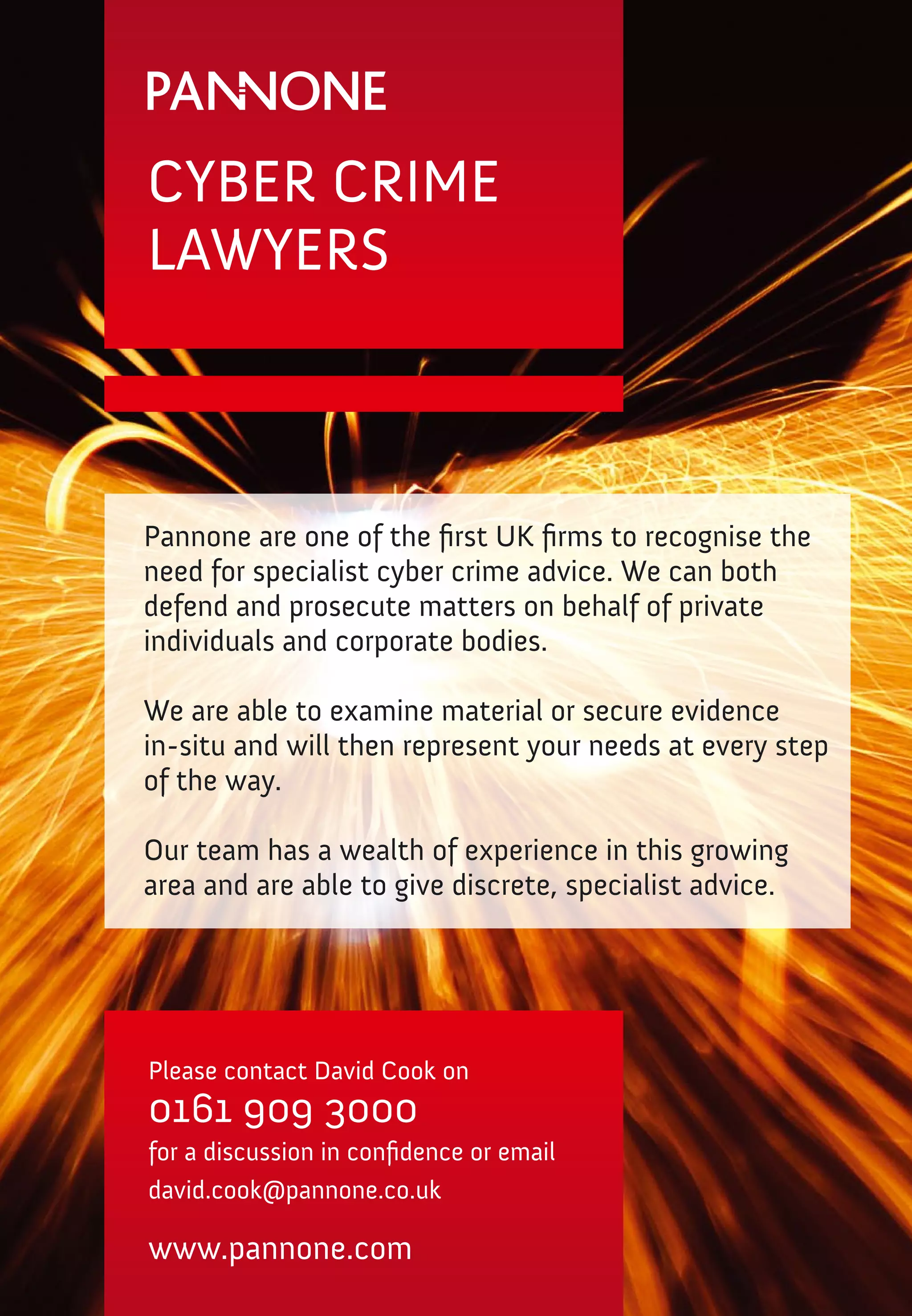 CYBER CRIME
LAWYERS



Pannone are one of the first UK firms to recognise the
need for specialist cyber crime advice. We can both
defend and prosecute matters on behalf of private
individuals and corporate bodies.

We are able to examine material or secure evidence
in-situ and will then represent your needs at every step
of the way. 

Our team has a wealth of experience in this growing
area and are able to give discrete, specialist advice.




Please contact David Cook on
0161 909 3000
for a discussion in confidence or email
david.cook@pannone.co.uk

www.pannone.com
 