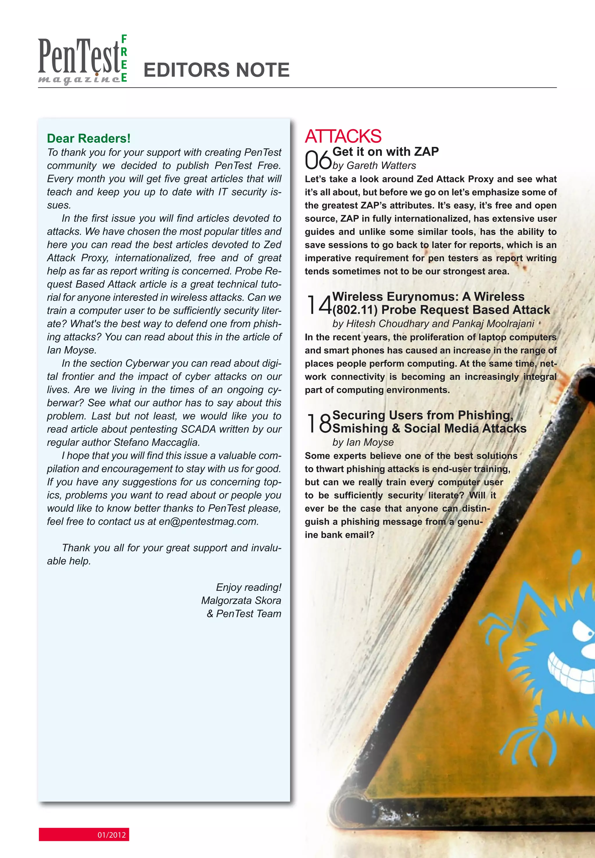 F
                 R
                 E
                 E     Editors note


Dear Readers!                                              Attacks
                                                                 Get it on with ZAP
                                                           06by Gareth Watters
To thank you for your support with creating PenTest
community we decided to publish PenTest Free.
Every month you will get five great articles that will     Let’s take a look around Zed Attack Proxy and see what
teach and keep you up to date with IT security is-         it’s all about, but before we go on let’s emphasize some of
sues.                                                      the greatest ZAP’s attributes. It’s easy, it’s free and open
    In the first issue you will find articles devoted to   source, ZAP in fully internationalized, has extensive user
attacks. We have chosen the most popular titles and        guides and unlike some similar tools, has the ability to
here you can read the best articles devoted to Zed         save sessions to go back to later for reports, which is an
Attack Proxy, internationalized, free and of great         imperative requirement for pen testers as report writing
help as far as report writing is concerned. Probe Re-      tends sometimes not to be our strongest area.
quest Based Attack article is a great technical tuto-
                                                                 Wireless Eurynomus: A Wireless
                                                           14(802.11) Probe Request Based Attack
rial for anyone interested in wireless attacks. Can we
train a computer user to be sufficiently security liter-
ate? What's the best way to defend one from phish-               by Hitesh Choudhary and Pankaj Moolrajani
ing attacks? You can read about this in the article of     In the recent years, the proliferation of laptop computers
Ian Moyse.                                                 and smart phones has caused an increase in the range of
    In the section Cyberwar you can read about digi-       places people perform computing. At the same time, net-
tal frontier and the impact of cyber attacks on our        work connectivity is becoming an increasingly integral
lives. Are we living in the times of an ongoing cy-        part of computing environments.
berwar? See what our author has to say about this
                                                                 Securing Users from Phishing,
                                                           18Smishing & Social Media Attacks
problem. Last but not least, we would like you to
read article about pentesting SCADA written by our
regular author Stefano Maccaglia.                                by Ian Moyse
    I hope that you will find this issue a valuable com-   Some experts believe one of the best solutions
pilation and encouragement to stay with us for good.       to thwart phishing attacks is end-user training,
If you have any suggestions for us concerning top-         but can we really train every computer user
ics, problems you want to read about or people you         to be sufficiently security literate? Will it
would like to know better thanks to PenTest please,        ever be the case that anyone can distin-
feel free to contact us at en@pentestmag.com.              guish a phishing message from a genu-
                                                           ine bank email?
   Thank you all for your great support and invalu-
able help.

                                       Enjoy reading!
                                    Malgorzata Skora
                                     & PenTest Team




            01/2012
 