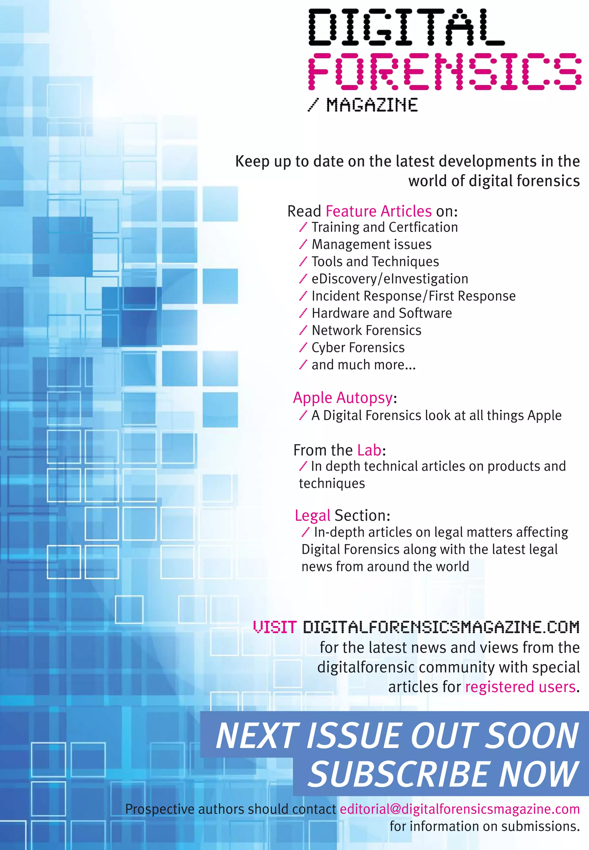 Keep up to date on the latest developments in the
                                           world of digital forensics
                          Read Feature Articles on:
                            / Training and Certfication
                            / Management issues
                            / Tools and Techniques
                            / eDiscovery/eInvestigation
                            / Incident Response/First Response
                            / Hardware and Software
                            / Network Forensics
                            / Cyber Forensics
                            / and much more...

                           Apple Autopsy:
                            / A Digital Forensics look at all things Apple

                           From the Lab:
                            / In depth technical articles on products and
                            techniques

                           Legal Section:
                             / In-depth articles on legal matters affecting
                             Digital Forensics along with the latest legal
                             news from around the world



                     Visit digitalforensicsmagazine.com
                               for the latest news and views from the
                               digitalforensic community with special
                                          articles for registered users.


              NEXT ISSUE OUT SOON
                   SUBSCRIBE NOW
Prospective authors should contact editorial@digitalforensicsmagazine.com
                                            for information on submissions.
 