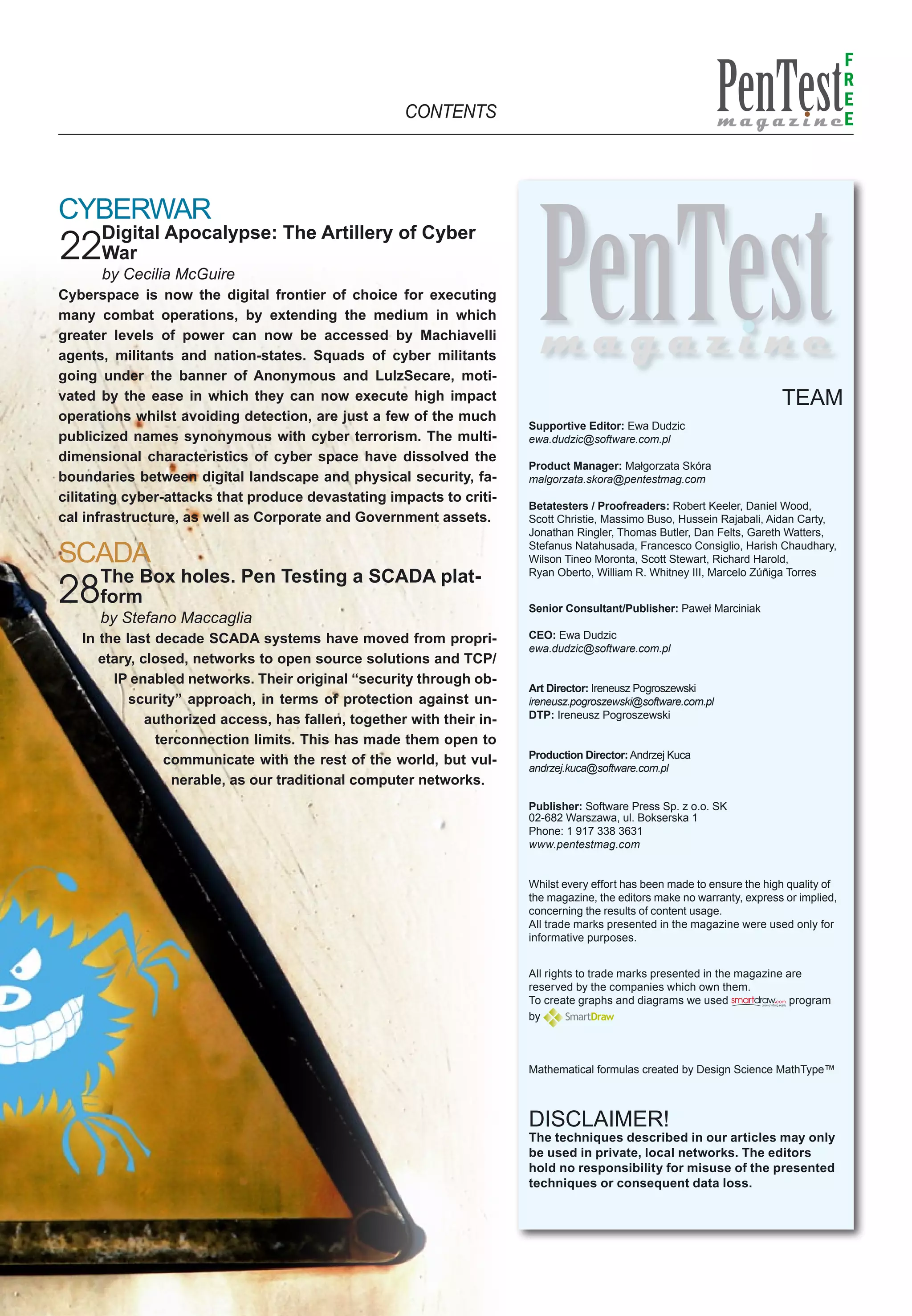 F
                                                                                                                                         R
                                                                                                                                         E
                                                     CONTENTS                                                                            E



Cyberwar
      Digital Apocalypse: The Artillery of Cyber
22War
      by Cecilia McGuire
Cyberspace is now the digital frontier of choice for executing
many combat operations, by extending the medium in which
greater levels of power can now be accessed by Machiavelli
agents, militants and nation-states. Squads of cyber militants
going under the banner of Anonymous and LulzSecare, moti-
vated by the ease in which they can now execute high impact                                                               TEAM
operations whilst avoiding detection, are just a few of the much
                                                                       Supportive Editor: Ewa Dudzic
publicized names synonymous with cyber terrorism. The multi-           ewa.dudzic@software.com.pl
dimensional characteristics of cyber space have dissolved the
                                                                       Product Manager: Małgorzata Skóra
boundaries between digital landscape and physical security, fa-        malgorzata.skora@pentestmag.com
cilitating cyber-attacks that produce devastating impacts to criti-
                                                                       Betatesters / Proofreaders: Robert Keeler, Daniel Wood,
cal infrastructure, as well as Corporate and Government assets.        Scott Christie, Massimo Buso, Hussein Rajabali, Aidan Carty,
                                                                       Jonathan Ringler, Thomas Butler, Dan Felts, Gareth Watters,

SCADA                                                                  Stefanus Natahusada, Francesco Consiglio, Harish Chaudhary,
                                                                       Wilson Tineo Moronta, Scott Stewart, Richard Harold,
      The Box holes. Pen Testing a SCADA plat-                         Ryan Oberto, William R. Whitney III, Marcelo Zúñiga Torres

28    form                                                             Senior Consultant/Publisher: Paweł Marciniak
      by Stefano Maccaglia
   In the last decade SCADA systems have moved from propri-            CEO: Ewa Dudzic
                                                                       ewa.dudzic@software.com.pl
      etary, closed, networks to open source solutions and TCP/
        IP enabled networks. Their original “security through ob-
                                                                       Art Director: Ireneusz Pogroszewski
           scurity” approach, in terms of protection against un-       ireneusz.pogroszewski@software.com.pl
              authorized access, has fallen, together with their in-   DTP: Ireneusz Pogroszewski

               terconnection limits. This has made them open to
                                                                       Production Director: Andrzej Kuca
                communicate with the rest of the world, but vul-
                                                                       andrzej.kuca@software.com.pl
                  nerable, as our traditional computer networks.
                                                                       Publisher: Software Press Sp. z o.o. SK
                                                                       02-682 Warszawa, ul. Bokserska 1
                                                                       Phone: 1 917 338 3631
                                                                       www.pentestmag.com


                                                                       Whilst every effort has been made to ensure the high quality of
                                                                       the magazine, the editors make no warranty, express or implied,
                                                                       concerning the results of content usage.
                                                                       All trade marks presented in the magazine were used only for
                                                                       informative purposes.


                                                                       All rights to trade marks presented in the magazine are
                                                                       reserved by the companies which own them.
                                                                       To create graphs and diagrams we used                program
                                                                       by



                                                                       Mathematical formulas created by Design Science MathType™



                                                                       DISCLAIMER!
                                                                       The techniques described in our articles may only
                                                                       be used in private, local networks. The editors
                                                                       hold no responsibility for misuse of the presented
                                                                       techniques or consequent data loss.
 