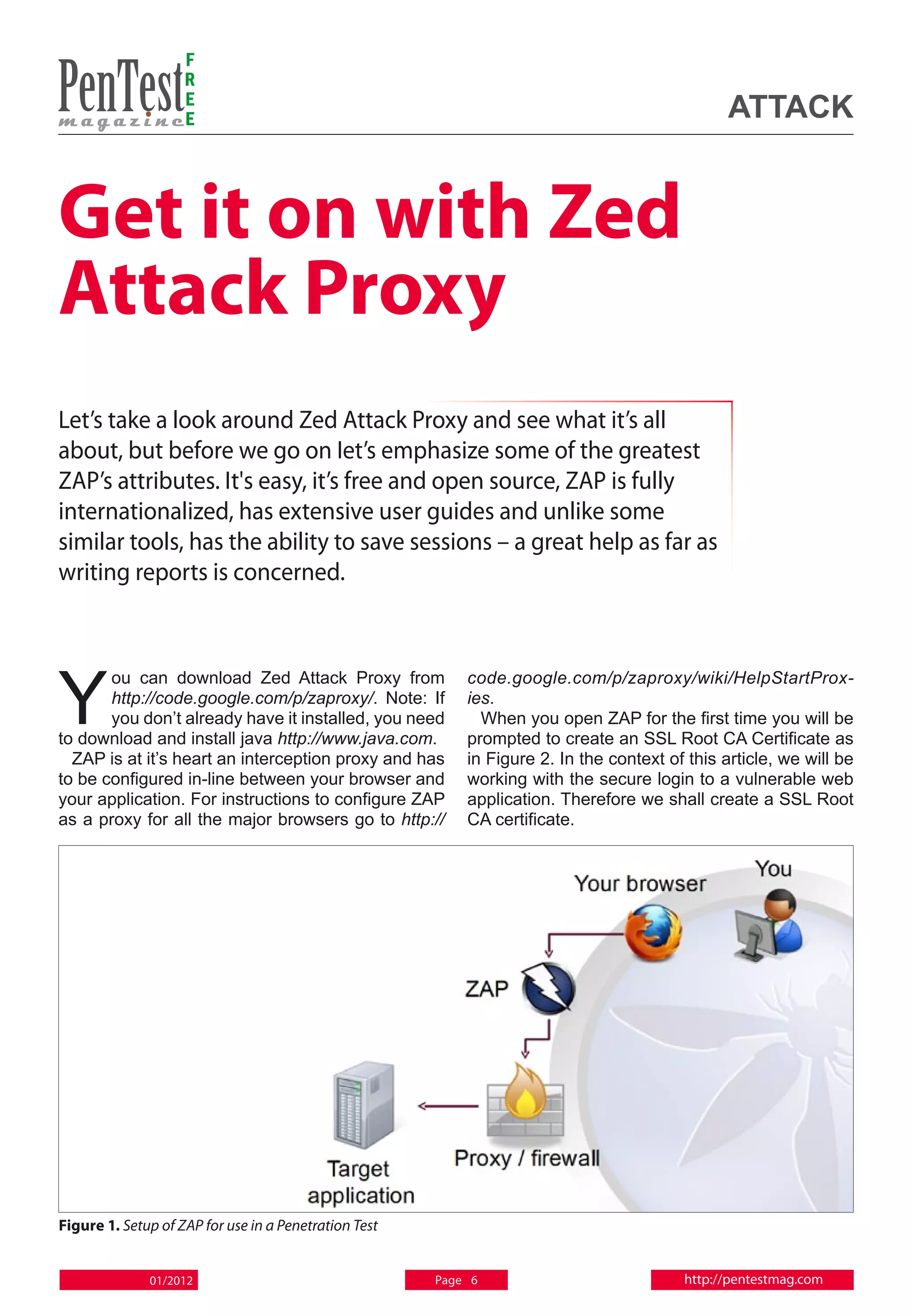 F
                    R
                    E
                    E                                                                           attack


Get it on with Zed
Attack Proxy
Let’s take a look around Zed Attack Proxy and see what it’s all
about, but before we go on Iet’s emphasize some of the greatest
ZAP’s attributes. It's easy, it’s free and open source, ZAP is fully
internationalized, has extensive user guides and unlike some
similar tools, has the ability to save sessions – a great help as far as
writing reports is concerned.




Y
       ou can download Zed Attack Proxy from               code.google.com/p/zaproxy/wiki/HelpStartProx-
       http://code.google.com/p/zaproxy/. Note: If         ies.
       you don’t already have it installed, you need         When you open ZAP for the first time you will be
to download and install java http://www.java.com.          prompted to create an SSL Root CA Certificate as
  ZAP is at it’s heart an interception proxy and has       in Figure 2. In the context of this article, we will be
to be configured in-line between your browser and          working with the secure login to a vulnerable web
your application. For instructions to configure ZAP        application. Therefore we shall create a SSL Root
as a proxy for all the major browsers go to http://        CA certificate.




Figure 1. Setup of ZAP for use in a Penetration Test


              01/2012                                  Page 6                            http://pentestmag.com
 