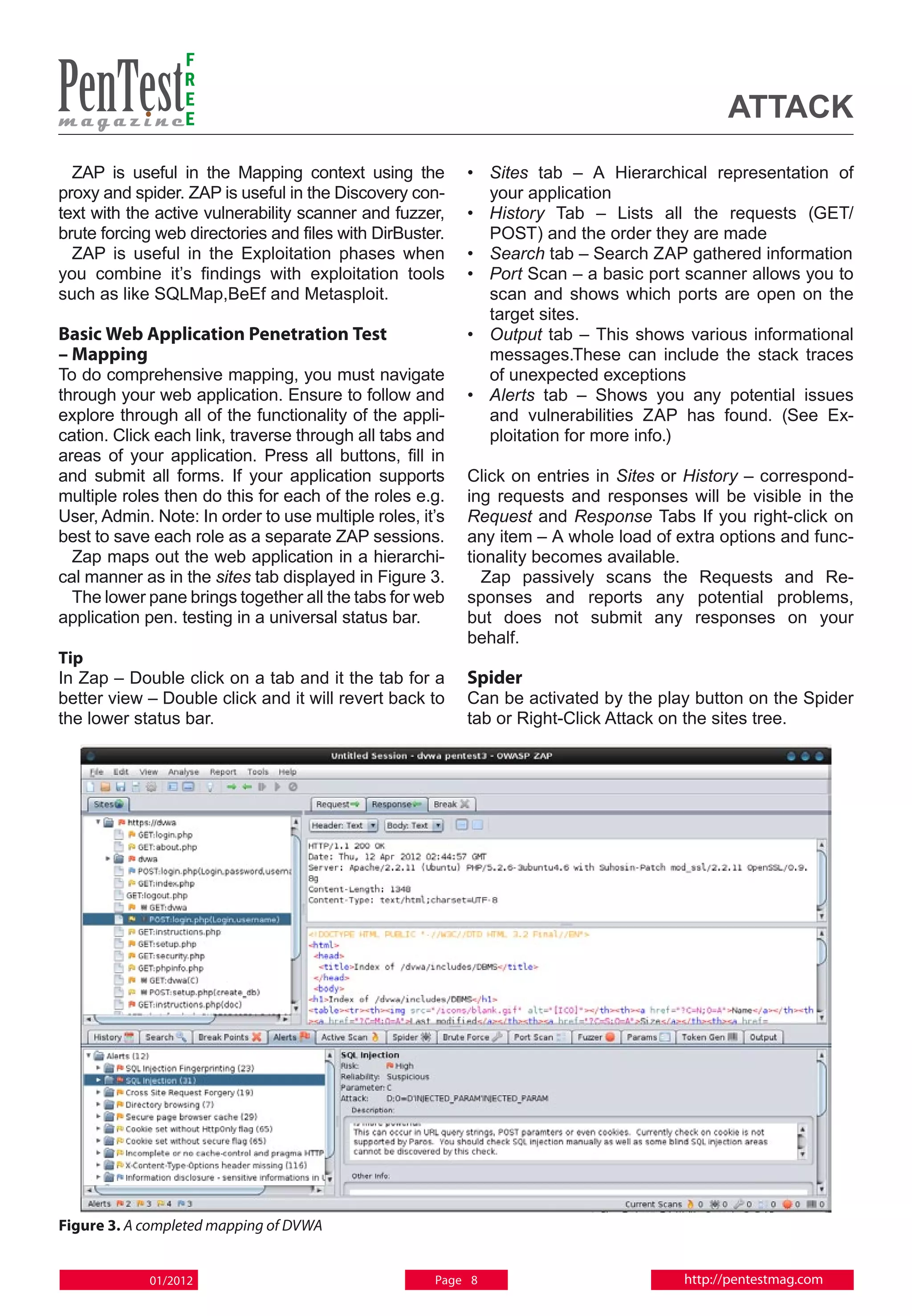 F
                 R
                 E
                 E                                                                          attack
  ZAP is useful in the Mapping context using the          • 	 Sites tab – A Hierarchical representation of
proxy and spider. ZAP is useful in the Discovery con-         your application
text with the active vulnerability scanner and fuzzer,    • 	 History Tab – Lists all the requests (GET/
brute forcing web directories and files with DirBuster.       POST) and the order they are made
  ZAP is useful in the Exploitation phases when           • 	 Search tab – Search ZAP gathered information
you combine it’s findings with exploitation tools         • 	 Port Scan – a basic port scanner allows you to
such as like SQLMap,BeEf and Metasploit.                      scan and shows which ports are open on the
                                                              target sites.
Basic Web Application Penetration Test                    • 	 Output tab – This shows various informational
– Mapping                                                     messages.These can include the stack traces
To do comprehensive mapping, you must navigate                of unexpected exceptions
through your web application. Ensure to follow and        • 	 Alerts tab – Shows you any potential issues
explore through all of the functionality of the appli-        and vulnerabilities ZAP has found. (See Ex-
cation. Click each link, traverse through all tabs and        ploitation for more info.)
areas of your application. Press all buttons, fill in
and submit all forms. If your application supports        Click on entries in Sites or History – correspond-
multiple roles then do this for each of the roles e.g.    ing requests and responses will be visible in the
User, Admin. Note: In order to use multiple roles, it’s   Request and Response Tabs If you right-click on
best to save each role as a separate ZAP sessions.        any item – A whole load of extra options and func-
  Zap maps out the web application in a hierarchi-        tionality becomes available.
cal manner as in the sites tab displayed in Figure 3.       Zap passively scans the Requests and Re-
  The lower pane brings together all the tabs for web     sponses and reports any potential problems,
application pen. testing in a universal status bar.       but does not submit any responses on your
                                                          behalf.
Tip
In Zap – Double click on a tab and it the tab for a       Spider
better view – Double click and it will revert back to     Can be activated by the play button on the Spider
the lower status bar.                                     tab or Right-Click Attack on the sites tree.




Figure 3. A completed mapping of DVWA


            01/2012                                  Page 8                           http://pentestmag.com
 