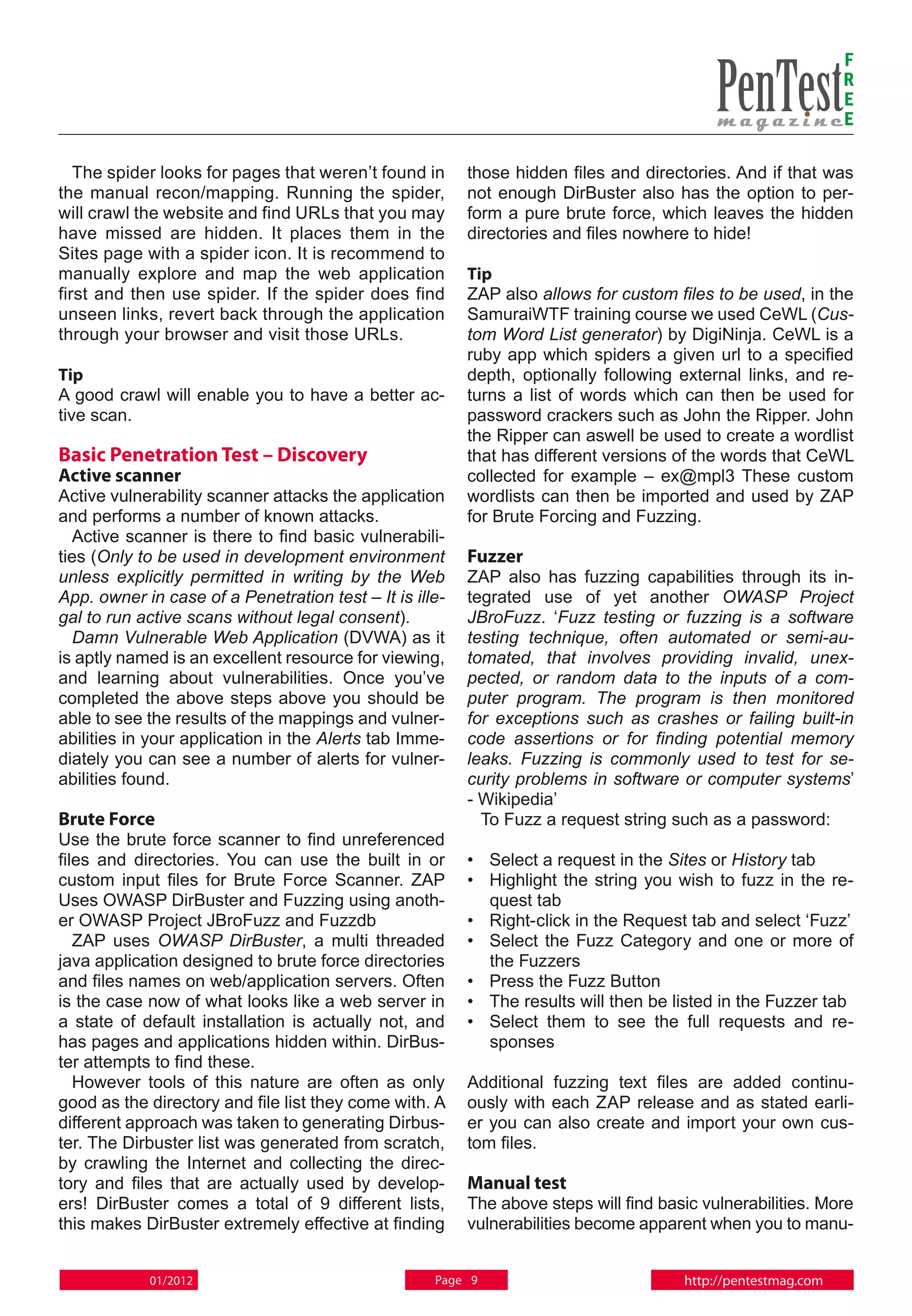 F
                                                                                                              R
                                                                                                              E
                                                                                                              E

   The spider looks for pages that weren’t found in      those hidden files and directories. And if that was
the manual recon/mapping. Running the spider,            not enough DirBuster also has the option to per-
will crawl the website and find URLs that you may        form a pure brute force, which leaves the hidden
have missed are hidden. It places them in the            directories and files nowhere to hide!
Sites page with a spider icon. It is recommend to
manually explore and map the web application             Tip
first and then use spider. If the spider does find       ZAP also allows for custom files to be used, in the
unseen links, revert back through the application        SamuraiWTF training course we used CeWL (Cus-
through your browser and visit those URLs.               tom Word List generator) by DigiNinja. CeWL is a
                                                         ruby app which spiders a given url to a specified
Tip                                                      depth, optionally following external links, and re-
A good crawl will enable you to have a better ac-        turns a list of words which can then be used for
tive scan.                                               password crackers such as John the Ripper. John
                                                         the Ripper can aswell be used to create a wordlist
Basic Penetration Test – Discovery                       that has different versions of the words that CeWL
Active scanner                                           collected for example – ex@mpl3 These custom
Active vulnerability scanner attacks the application     wordlists can then be imported and used by ZAP
and performs a number of known attacks.                  for Brute Forcing and Fuzzing.
  Active scanner is there to find basic vulnerabili-
ties (Only to be used in development environment         Fuzzer
unless explicitly permitted in writing by the Web        ZAP also has fuzzing capabilities through its in-
App. owner in case of a Penetration test – It is ille-   tegrated use of yet another OWASP Project
gal to run active scans without legal consent).          JBroFuzz. ‘Fuzz testing or fuzzing is a software
  Damn Vulnerable Web Application (DVWA) as it           testing technique, often automated or semi-au-
is aptly named is an excellent resource for viewing,     tomated, that involves providing invalid, unex-
and learning about vulnerabilities. Once you’ve          pected, or random data to the inputs of a com-
completed the above steps above you should be            puter program. The program is then monitored
able to see the results of the mappings and vulner-      for exceptions such as crashes or failing built-in
abilities in your application in the Alerts tab Imme-    code assertions or for finding potential memory
diately you can see a number of alerts for vulner-       leaks. Fuzzing is commonly used to test for se-
abilities found.                                         curity problems in software or computer systems’
                                                         - Wikipedia’
Brute Force                                                To Fuzz a request string such as a password:
Use the brute force scanner to find unreferenced
files and directories. You can use the built in or       • 	Select a request in the Sites or History tab
custom input files for Brute Force Scanner. ZAP          • 	 Highlight the string you wish to fuzz in the re-
Uses OWASP DirBuster and Fuzzing using anoth-                quest tab
er OWASP Project JBroFuzz and Fuzzdb                     • 	 Right-click in the Request tab and select ‘Fuzz’
   ZAP uses OWASP DirBuster, a multi threaded            • 	Select the Fuzz Category and one or more of
java application designed to brute force directories         the Fuzzers
and files names on web/application servers. Often        • 	 Press the Fuzz Button
is the case now of what looks like a web server in       • 	The results will then be listed in the Fuzzer tab
a state of default installation is actually not, and     • 	Select them to see the full requests and re-
has pages and applications hidden within. DirBus-            sponses
ter attempts to find these.
   However tools of this nature are often as only        Additional fuzzing text files are added continu-
good as the directory and file list they come with. A    ously with each ZAP release and as stated earli-
different approach was taken to generating Dirbus-       er you can also create and import your own cus-
ter. The Dirbuster list was generated from scratch,      tom files.
by crawling the Internet and collecting the direc-
tory and files that are actually used by develop-        Manual test
ers! DirBuster comes a total of 9 different lists,       The above steps will find basic vulnerabilities. More
this makes DirBuster extremely effective at finding      vulnerabilities become apparent when you to manu-


            01/2012                                 Page 9                            http://pentestmag.com
 