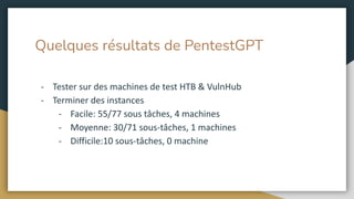 Quelques résultats de PentestGPT
- Tester sur des machines de test HTB & VulnHub
- Terminer des instances
- Facile: 55/77 sous tâches, 4 machines
- Moyenne: 30/71 sous-tâches, 1 machines
- Difficile:10 sous-tâches, 0 machine
 