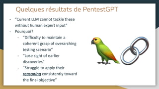 Quelques résultats de PentestGPT
- “Current LLM cannot tackle these
without human expert input”
- Pourquoi?
- “Difficulty to maintain a
coherent grasp of overarching
testing scenario”
- “Lose sight of earlier
discoveries”
- “Struggle to apply their
reasoning consistently toward
the final objective”
 