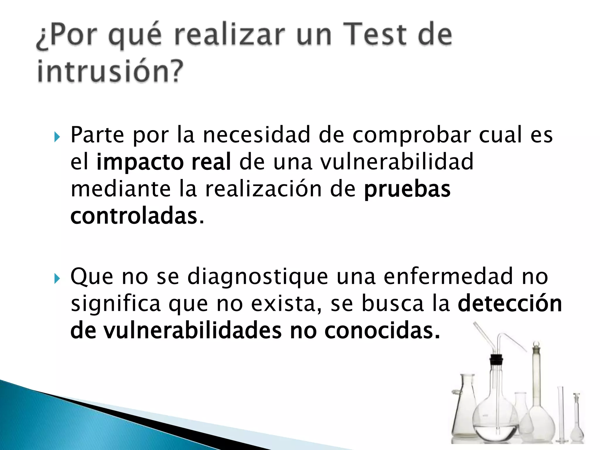 Parte por la necesidad de comprobar cual es el impacto real de una vulnerabilidad mediante la realización de pruebas controladas.Que no se diagnostique una enfermedad no significa que no exista, se busca la detección de vulnerabilidades no conocidas.¿Por qué realizar un Test de intrusión?