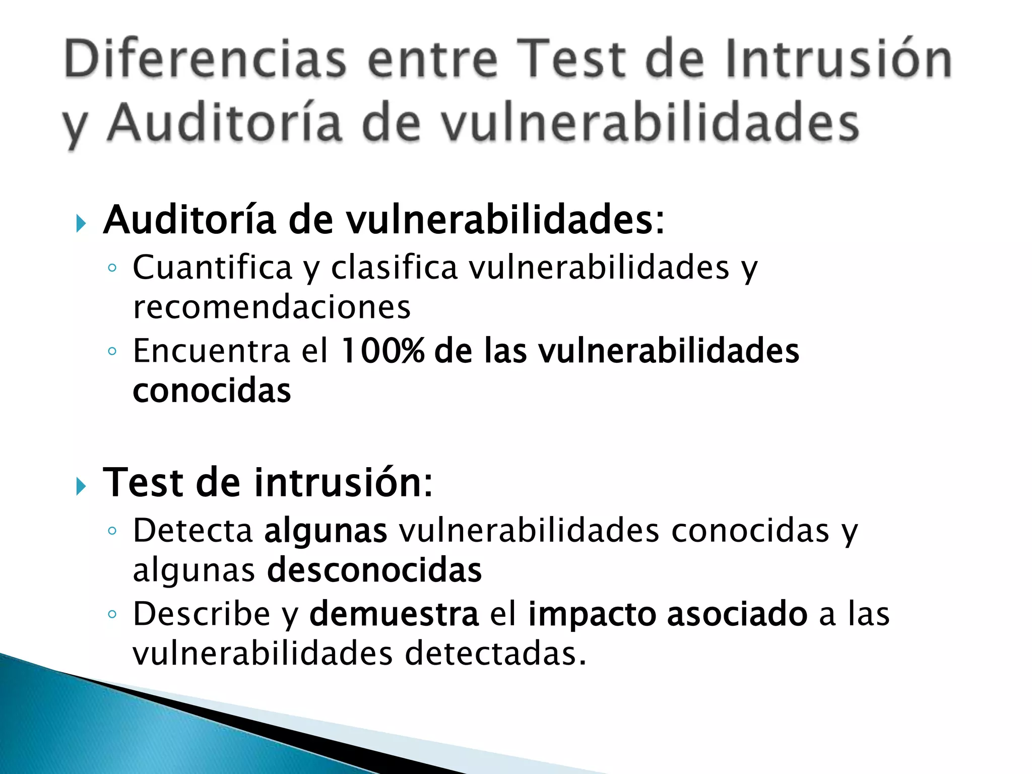 Auditoría de vulnerabilidades:Cuantifica y clasifica vulnerabilidades y recomendacionesEncuentra el 100% de las vulnerabilidades conocidasTest de intrusión:Detecta algunas vulnerabilidades conocidas y algunas desconocidasDescribe y demuestra el impacto asociado a las vulnerabilidades detectadas.Diferencias entre Test de Intrusión y Auditoría de vulnerabilidades