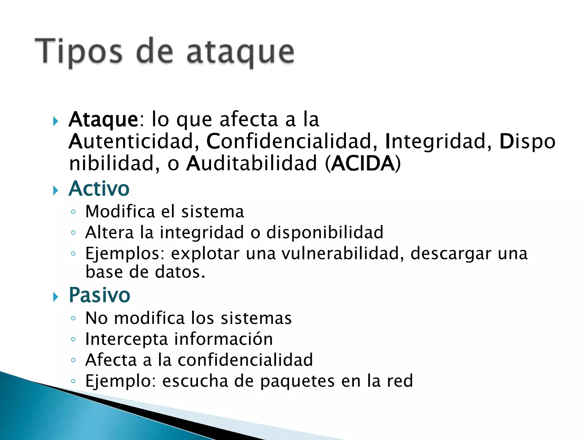 Ataque: lo que afecta a la Autenticidad, Confidencialidad, Integridad, Disponibilidad, o Auditabilidad (ACIDA)ActivoModifica el sistemaAltera la integridad o disponibilidadEjemplos: explotar una vulnerabilidad, descargar una base de datos.PasivoNo modifica los sistemasIntercepta informaciónAfecta a la confidencialidadEjemplo: escucha de paquetes en la redTipos de ataque