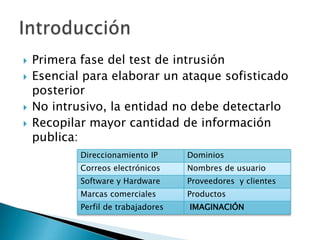 Primera fase del test de intrusiónEsencial para elaborar un ataque sofisticado posteriorNo intrusivo, la entidad no debe detectarloRecopilar mayor cantidad de información publica:Introducción