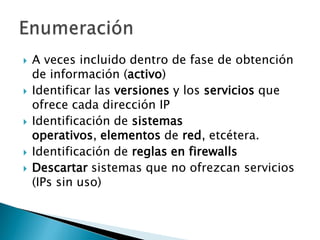 A veces incluido dentro de fase de obtención de información (activo)Identificar las versiones y los servicios que ofrece cada dirección IPIdentificación de sistemasoperativos, elementos de red, etcétera.Identificación de reglas en firewallsDescartar sistemas que no ofrezcan servicios (IPs sin uso)Enumeración 
