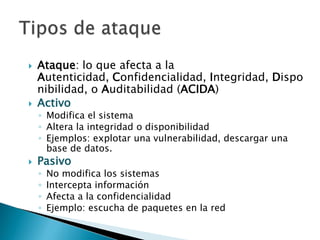 Ataque: lo que afecta a la Autenticidad, Confidencialidad, Integridad, Disponibilidad, o Auditabilidad (ACIDA)ActivoModifica el sistemaAltera la integridad o disponibilidadEjemplos: explotar una vulnerabilidad, descargar una base de datos.PasivoNo modifica los sistemasIntercepta informaciónAfecta a la confidencialidadEjemplo: escucha de paquetes en la redTipos de ataque