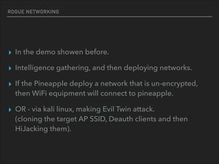 ROGUE NETWORKING
▸ In the demo showen before.
▸ Intelligence gathering, and then deploying networks.
▸ If the Pineapple deploy a network that is un-encrypted,
then WiFi equipment will connect to pineapple.
▸ OR - via kali linux, making Evil Twin attack. 
(cloning the target AP SSID, Deauth clients and then
HiJacking them).
 
