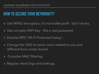LEARNING VULNERABILITIES IN PRACTICE
HOW TO SECURE YOUR NETWORK?!?
▸ Use WPA2 encryption, it's not bullet proff - but it works.
▸ Use complex WiFi Key - like a real password.
▸ Disable WPS "Wi-Fi Protected Setup".
▸ Change the SSID to some none related to you and
different from router brand.
▸ Consider MAC ﬁltering.
▸ Regular check logs and settings.
 