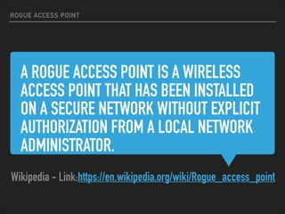 A ROGUE ACCESS POINT IS A WIRELESS
ACCESS POINT THAT HAS BEEN INSTALLED
ON A SECURE NETWORK WITHOUT EXPLICIT
AUTHORIZATION FROM A LOCAL NETWORK
ADMINISTRATOR.
Wikipedia - Link:https://en.wikipedia.org/wiki/Rogue_access_point
ROGUE ACCESS POINT
 