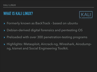 KALI LINUX
WHAT IS KALI LINUX?
▸ Formerly known as BackTrack - based on ubuntu
▸ Debian-derived digital forensics and pentesting OS
▸ Preloaded with over 300 penetration-testing programs
▸ Highlights: Metasploit, Aircrack-ng, Wireshark, Airodump-
ng, kismet and Social Engineering Toolkit.
 