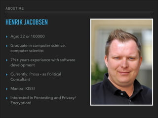 ABOUT ME
HENRIK JACOBSEN
▸ Age: 32 or 100000
▸ Graduate in computer science,
computer scientist
▸ 7½+ years experiance with software
development
▸ Currently: Prosa - as Political
Consultant
▸ Mantra: KISS!
▸ Interested in Pentesting and Privacy/
Encryption!
 