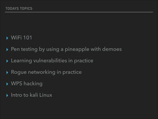 TODAYS TOPICS
▸ WiFi 101
▸ Pen testing by using a pineapple with demoes
▸ Learning vulnerabilities in practice
▸ Rogue networking in practice
▸ WPS hacking
▸ Intro to kali Linux
 