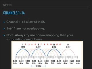 WIFI 101
CHANNELS:1-14
▸ Channel 1-13 allowed in EU
▸ 1-6-11 are not overlapping.
▸ Note: Always try use non-overlapping than your
surrounding / neighbours
 