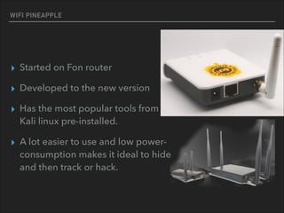 WIFI PINEAPPLE
▸ Started on Fon router
▸ Developed to the new version
▸ Has the most popular tools from 
Kali linux pre-installed.
▸ A lot easier to use and low power- 
consumption makes it ideal to hide 
and then track or hack.
 