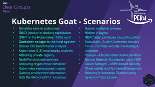 Perú
• Sensitive keys in codebases
• DIND (docker-in-docker) exploitation
• SSRF in the Kubernetes (K8S) world
• Container escape to the host system
• Docker CIS benchmarks analysis
• Kubernetes CIS benchmarks analysis
• Attacking private registry
• NodePort exposed services
• Analyzing crypto miner container
• Kubernetes namespaces bypass
• Gaining environment information
• DoS the Memory/CPU resources
Kubernetes Goat - Scenarios
• Hacker container preview
• Hidden in layers
• RBAC least privileges misconfiguration
• KubeAudit - Audit Kubernetes clusters
• Falco - Runtime security monitoring &
detection
• Popeye - A Kubernetes cluster sanitizer
• Secure Network Boundaries using NSP
• Cilium Tetragon - eBPF-based Security
Observability and Runtime Enforcement
• Securing Kubernetes Clusters using
Kyverno Policy Engine
 