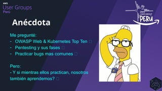 Perú
Me pregunté:
- OWASP Web & Kubernetes Top Ten ✅
- Pentesting y sus fases ✅
- Practicar bugs mas comunes ✅
Pero:
- Y si mientras ellos practican, nosotros
también aprendemos? 🤔
Anécdota
 