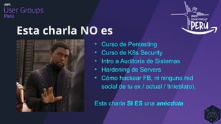 Perú
• Curso de Pentesting
• Curso de K8s Security
• Intro a Auditoría de Sistemas
• Hardening de Servers
• Cómo hackear FB, ni ninguna red
social de tu ex / actual / tiniebla(o).
Esta charla SI ES una anécdota.
Esta charla NO es
 